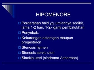 HIPOMENORE
 Perdarahan haid yg jumlahnya sedikit,
lama 1-2 hari, 1-2x ganti pembalut/hari
 Penyebab:
 Kekurangan esterogen maupun
progesteron
 Stenosis hymen
 Stenosis servic uteri
 Sinekia uteri (sindroma Asherman)
 