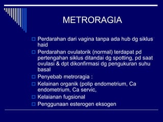 METRORAGIA
 Perdarahan dari vagina tanpa ada hub dg siklus
haid
 Perdarahan ovulatorik (normal) terdapat pd
pertengahan siklus ditandai dg spotting, pd saat
ovulasi & dpt dikonfirmasi dg pengukuran suhu
basal
 Penyebab metroragia :
 Kelainan organik (polip endometrium, Ca
endometrium, Ca servic,
 Kelaianan fugsional
 Penggunaan esterogen eksogen
 