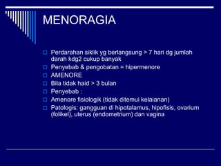 MENORAGIA
 Perdarahan siklik yg berlangsung > 7 hari dg jumlah
darah kdg2 cukup banyak
 Penyebab & pengobatan = hipermenore
 AMENORE
 Bila tidak haid > 3 bulan
 Penyebab :
 Amenore fisiologik (tidak ditemui kelaianan)
 Patologis: gangguan di hipotalamus, hipofisis, ovarium
(folikel), uterus (endometrium) dan vagina
 