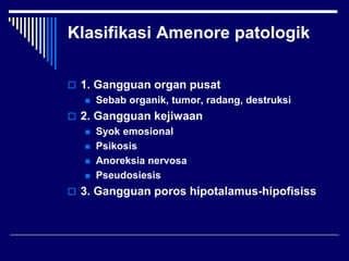 Klasifikasi Amenore patologik
 1. Gangguan organ pusat
 Sebab organik, tumor, radang, destruksi
 2. Gangguan kejiwaan
 Syok emosional
 Psikosis
 Anoreksia nervosa
 Pseudosiesis
 3. Gangguan poros hipotalamus-hipofisiss
 