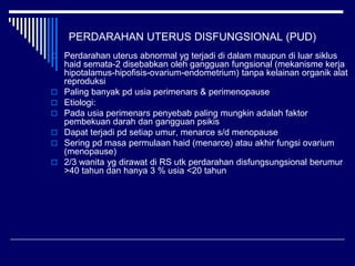PERDARAHAN UTERUS DISFUNGSIONAL (PUD)
 Perdarahan uterus abnormal yg terjadi di dalam maupun di luar siklus
haid semata-2 disebabkan oleh gangguan fungsional (mekanisme kerja
hipotalamus-hipofisis-ovarium-endometrium) tanpa kelainan organik alat
reproduksi
 Paling banyak pd usia perimenars & perimenopause
 Etiologi:
 Pada usia perimenars penyebab paling mungkin adalah faktor
pembekuan darah dan gangguan psikis
 Dapat terjadi pd setiap umur, menarce s/d menopause
 Sering pd masa permulaan haid (menarce) atau akhir fungsi ovarium
(menopause)
 2/3 wanita yg dirawat di RS utk perdarahan disfungsungsional berumur
>40 tahun dan hanya 3 % usia <20 tahun
 