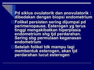 Pd siklus ovulatorik dan anovulatorik :
dibedakan dengan biopsi endometrium
Folikel persisten sering dijumpai pd
perimenopause. Esterogen yg terus
tinggi mengakibatkan hiperplasia
endometrium shg tjd perdarahan.
Sering sbg permulaan keganasan
endometrium
Setelah folikel tdk mampu lagi
membentuk esterogen, akan tjd
perdarahan lucut esterogen
 