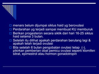  menars belum dijumpai siklus haid yg berovulasi
 Perdarahan yg terjadi sampai membuat KU memburuk
 Berikan progesteron secara siklik dari hari 16-25 siklus
haid selama 3 bulan.
 Setelah itu dilihat apakah perdarahan berulang lagi &
apakah telah terjadi ovulasi
 Bila setelah 6 bulan pengobatan ovulasi tetap (-),
pikirkan pemberian obat pemicu ovulasi seperti klomifen
sitrat, epimestrol atau hormon gonadotropin
 