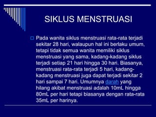 SIKLUS MENSTRUASI
 Pada wanita siklus menstruasi rata-rata terjadi
sekitar 28 hari, walaupun hal ini berlaku umum,
tetapi tidak semua wanita memiliki siklus
menstruasi yang sama, kadang-kadang siklus
terjadi setiap 21 hari hingga 30 hari. Biasanya,
menstruasi rata-rata terjadi 5 hari, kadang-
kadang menstruasi juga dapat terjadi sekitar 2
hari sampai 7 hari. Umumnya darah yang
hilang akibat menstruasi adalah 10mL hingga
80mL per hari tetapi biasanya dengan rata-rata
35mL per harinya.
 
