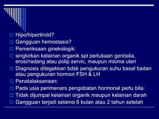  Hipo/hipertiroid?
 Gangguan hemostasis?
 Pemeriksaan ginekologik:
 singkirkan kelainan organik spt perlukaan genitalia,
erosi/radang atau polip servic, maupun mioma uteri
 Diagnosis ditegakkan bdsk pengukuran suhu basal badan
atau pengukuran hormon FSH & LH
 Penatalaksanaan:
 Pada usia perimenars pengobatan hormonal perlu bila:
 Tidak dijumpai kelainan organik maupun kelainan darah
 Gangguan terjadi selama 6 bulan atau 2 tahun setelah
 