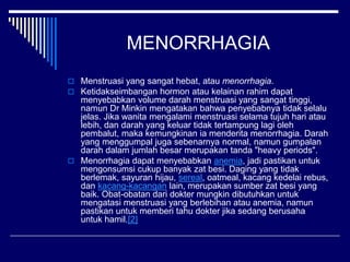 MENORRHAGIA
 Menstruasi yang sangat hebat, atau menorrhagia.
 Ketidakseimbangan hormon atau kelainan rahim dapat
menyebabkan volume darah menstruasi yang sangat tinggi,
namun Dr Minkin mengatakan bahwa penyebabnya tidak selalu
jelas. Jika wanita mengalami menstruasi selama tujuh hari atau
lebih, dan darah yang keluar tidak tertampung lagi oleh
pembalut, maka kemungkinan ia menderita menorrhagia. Darah
yang menggumpal juga sebenarnya normal, namun gumpalan
darah dalam jumlah besar merupakan tanda "heavy periods".
 Menorrhagia dapat menyebabkan anemia, jadi pastikan untuk
mengonsumsi cukup banyak zat besi. Daging yang tidak
berlemak, sayuran hijau, sereal, oatmeal, kacang kedelai rebus,
dan kacang-kacangan lain, merupakan sumber zat besi yang
baik. Obat-obatan dari dokter mungkin dibutuhkan untuk
mengatasi menstruasi yang berlebihan atau anemia, namun
pastikan untuk memberi tahu dokter jika sedang berusaha
untuk hamil.[2]
 
