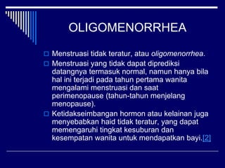 OLIGOMENORRHEA
 Menstruasi tidak teratur, atau oligomenorrhea.
 Menstruasi yang tidak dapat diprediksi
datangnya termasuk normal, namun hanya bila
hal ini terjadi pada tahun pertama wanita
mengalami menstruasi dan saat
perimenopause (tahun-tahun menjelang
menopause).
 Ketidakseimbangan hormon atau kelainan juga
menyebabkan haid tidak teratur, yang dapat
memengaruhi tingkat kesuburan dan
kesempatan wanita untuk mendapatkan bayi.[2]
 