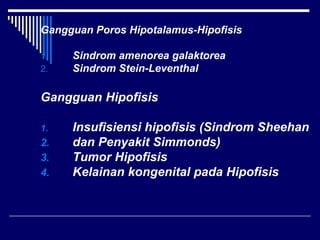 Gangguan Poros Hipotalamus-Hipofisis
1. Sindrom amenorea galaktorea
2. Sindrom Stein-Leventhal
Gangguan Hipofisis
1. Insufisiensi hipofisis (Sindrom Sheehan
2. dan Penyakit Simmonds)
3. Tumor Hipofisis
4. Kelainan kongenital pada Hipofisis
 