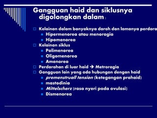 Gangguan haid dan siklusnya
digolongkan dalam :
 Kelainan dalam banyaknya darah dan lamanya perdara
 Hipermenorea atau menoragia
 Hipomenorea
 Kelainan siklus
 Polimenorea
 Oligomenorea
 Amenorea
 Perdarahan di luar haid  Metroragia
 Gangguan lain yang ada hubungan dengan haid
 premenstruall tension (ketegangan prahaid)
 mastodinia
 Mittelscherz (rasa nyeri pada ovulasi)
 Dismenorea
 