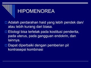 HIPOMENOREA
 Adalah perdarahan haid yang lebih pendek dan/
atau lebih kurang dari biasa.
 Etiologi bisa terletak pada kostitusi penderita,
pada uterus, pada gangguan endokrin, dan
lainnya.
 Dapat diperbaiki dengan pemberian pil
kontrasepsi kombinasi
 
