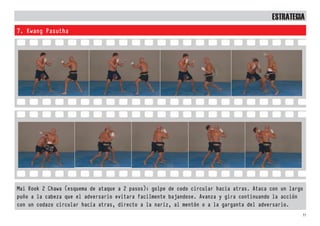 33
7. Kwang Pasutha
Mai Rook 2 Chawa (esquema de ataque a 2 pasos): golpe de codo circular hacia atras. Ataca con un largo
puño a la cabeza que el adversario evitara facilmente bajandose. Avanza y gira continuando la acción
con un codazo circular hacia atras, directo a la nariz, al mentón o a la garganta del adversario.
EstratEgia
 