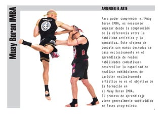 Muay
Boran
IMBa Para poder comprender el Muay
Boran IMBA, es necesario
empezar desde la comprensión
de la diferencia entre la
habilidad artística y la
combativa. Este sistema de
combate con manos desnudas se
basa exclusivamente en el
aprendizaje de reales
habilidades combativas:
desarrollar la capacidad de
realizar exhibiciones de
carácter exclusivamente
artístico no es el objetivo de
la formación en
el Muay Boran IMBA.
El proceso de aprendizaje
viene generalmente subdividido
en fases progresivas:
aprender el arte
4
 