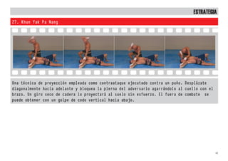 83
EstratEgia
27. Khun Yak Pa Nang
Una técnica de proyección empleada como contraataque ejecutado contra un puño. Desplázate
diagonalmente hacia adelante y bloquea la pierna del adversario agarrándolo al cuello con el
brazo. Un giro seco de cadera lo proyectará al suelo sin esfuerzo. El fuera de combate se
puede obtener con un golpe de codo vertical hacia abajo.
 