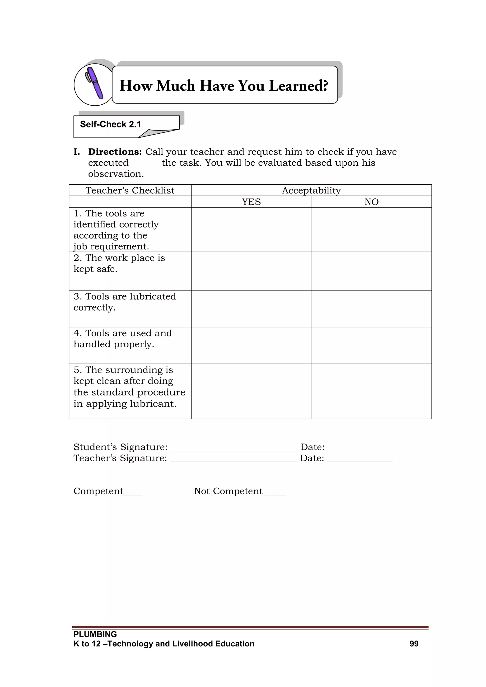 PLUMBING
K to 12 –Technology and Livelihood Education 99
I. Directions: Call your teacher and request him to check if you have
executed the task. You will be evaluated based upon his
observation.
Teacher’s Checklist Acceptability
YES NO
1. The tools are
identified correctly
according to the
job requirement.
2. The work place is
kept safe.
3. Tools are lubricated
correctly.
4. Tools are used and
handled properly.
5. The surrounding is
kept clean after doing
the standard procedure
in applying lubricant.
Student’s Signature: ___________________________ Date: ______________
Teacher’s Signature: ___________________________ Date: ______________
Competent____ Not Competent_____
Self-Check 2.1
 