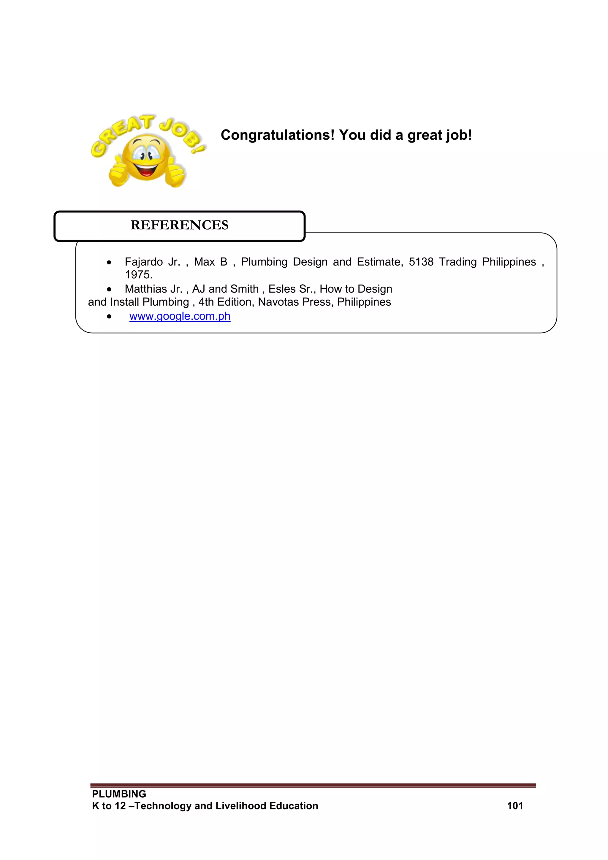 PLUMBING
K to 12 –Technology and Livelihood Education 101
Congratulations! You did a great job!
 Fajardo Jr. , Max B , Plumbing Design and Estimate, 5138 Trading Philippines ,
1975.
 Matthias Jr. , AJ and Smith , Esles Sr., How to Design
and Install Plumbing , 4th Edition, Navotas Press, Philippines
 www.google.com.ph
REFERENCES
 