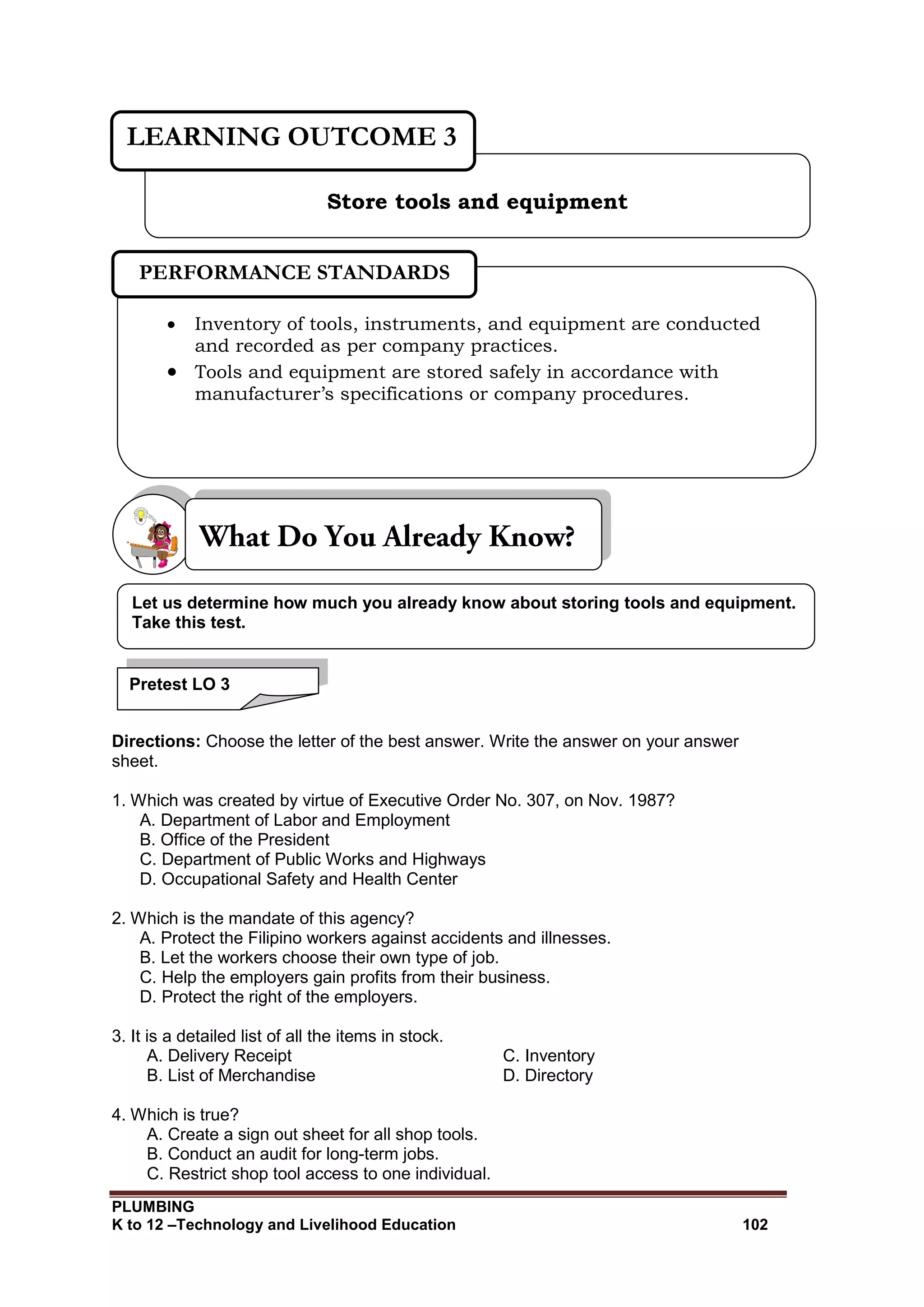 PLUMBING
K to 12 –Technology and Livelihood Education 102
Directions: Choose the letter of the best answer. Write the answer on your answer
sheet.
1. Which was created by virtue of Executive Order No. 307, on Nov. 1987?
A. Department of Labor and Employment
B. Office of the President
C. Department of Public Works and Highways
D. Occupational Safety and Health Center
2. Which is the mandate of this agency?
A. Protect the Filipino workers against accidents and illnesses.
B. Let the workers choose their own type of job.
C. Help the employers gain profits from their business.
D. Protect the right of the employers.
3. It is a detailed list of all the items in stock.
A. Delivery Receipt C. Inventory
B. List of Merchandise D. Directory
4. Which is true?
A. Create a sign out sheet for all shop tools.
B. Conduct an audit for long-term jobs.
C. Restrict shop tool access to one individual.
Store tools and equipment
LEARNING OUTCOME 3
 Inventory of tools, instruments, and equipment are conducted
and recorded as per company practices.
 Tools and equipment are stored safely in accordance with
manufacturer’s specifications or company procedures.
PERFORMANCE STANDARDS
Let us determine how much you already know about storing tools and equipment.
Take this test.
Pretest LO 3
 