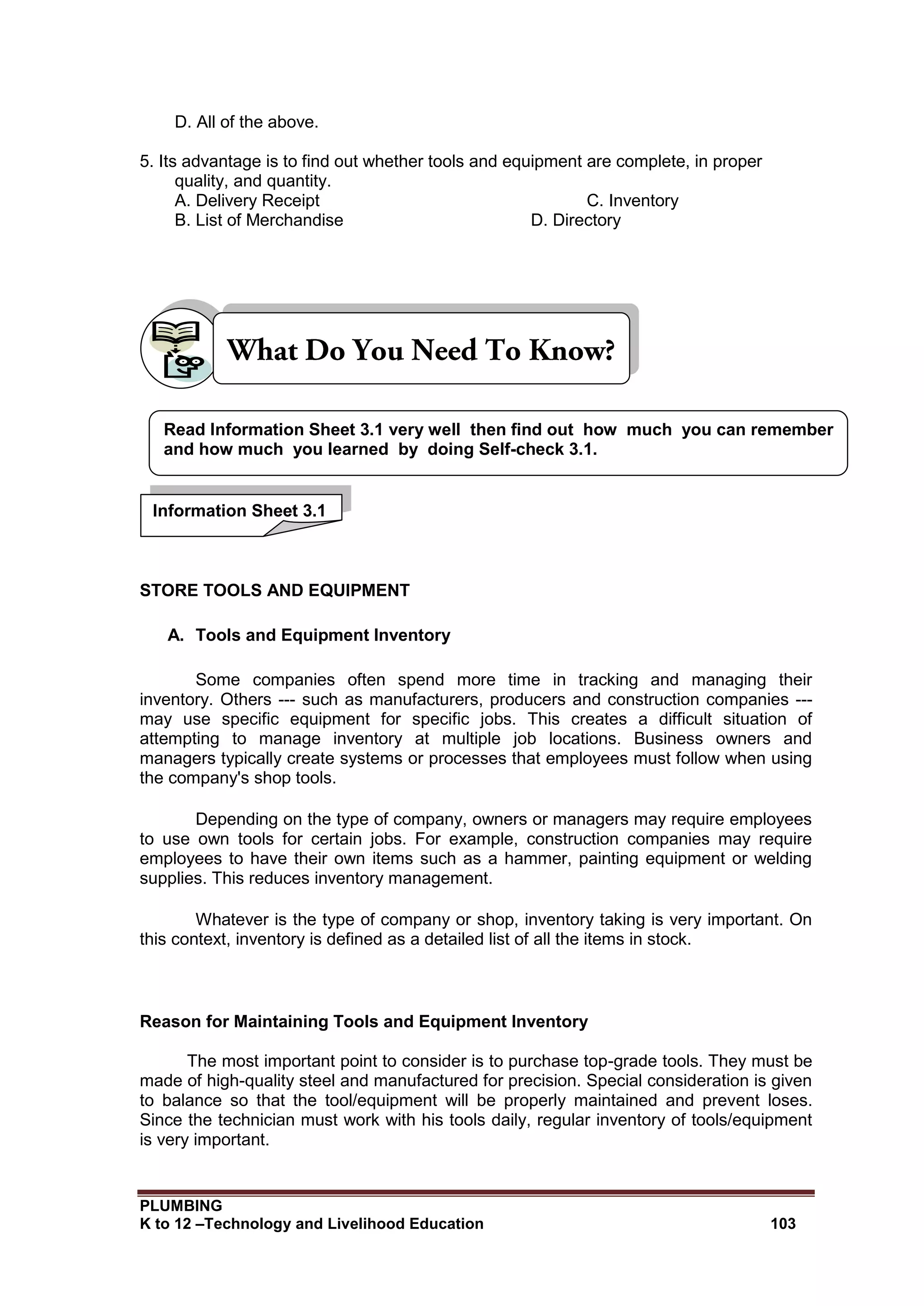 PLUMBING
K to 12 –Technology and Livelihood Education 103
D. All of the above.
5. Its advantage is to find out whether tools and equipment are complete, in proper
quality, and quantity.
A. Delivery Receipt C. Inventory
B. List of Merchandise D. Directory
STORE TOOLS AND EQUIPMENT
A. Tools and Equipment Inventory
Some companies often spend more time in tracking and managing their
inventory. Others --- such as manufacturers, producers and construction companies ---
may use specific equipment for specific jobs. This creates a difficult situation of
attempting to manage inventory at multiple job locations. Business owners and
managers typically create systems or processes that employees must follow when using
the company's shop tools.
Depending on the type of company, owners or managers may require employees
to use own tools for certain jobs. For example, construction companies may require
employees to have their own items such as a hammer, painting equipment or welding
supplies. This reduces inventory management.
Whatever is the type of company or shop, inventory taking is very important. On
this context, inventory is defined as a detailed list of all the items in stock.
Reason for Maintaining Tools and Equipment Inventory
The most important point to consider is to purchase top-grade tools. They must be
made of high-quality steel and manufactured for precision. Special consideration is given
to balance so that the tool/equipment will be properly maintained and prevent loses.
Since the technician must work with his tools daily, regular inventory of tools/equipment
is very important.
Read Information Sheet 3.1 very well then find out how much you can remember
and how much you learned by doing Self-check 3.1.
Information Sheet 3.1
 