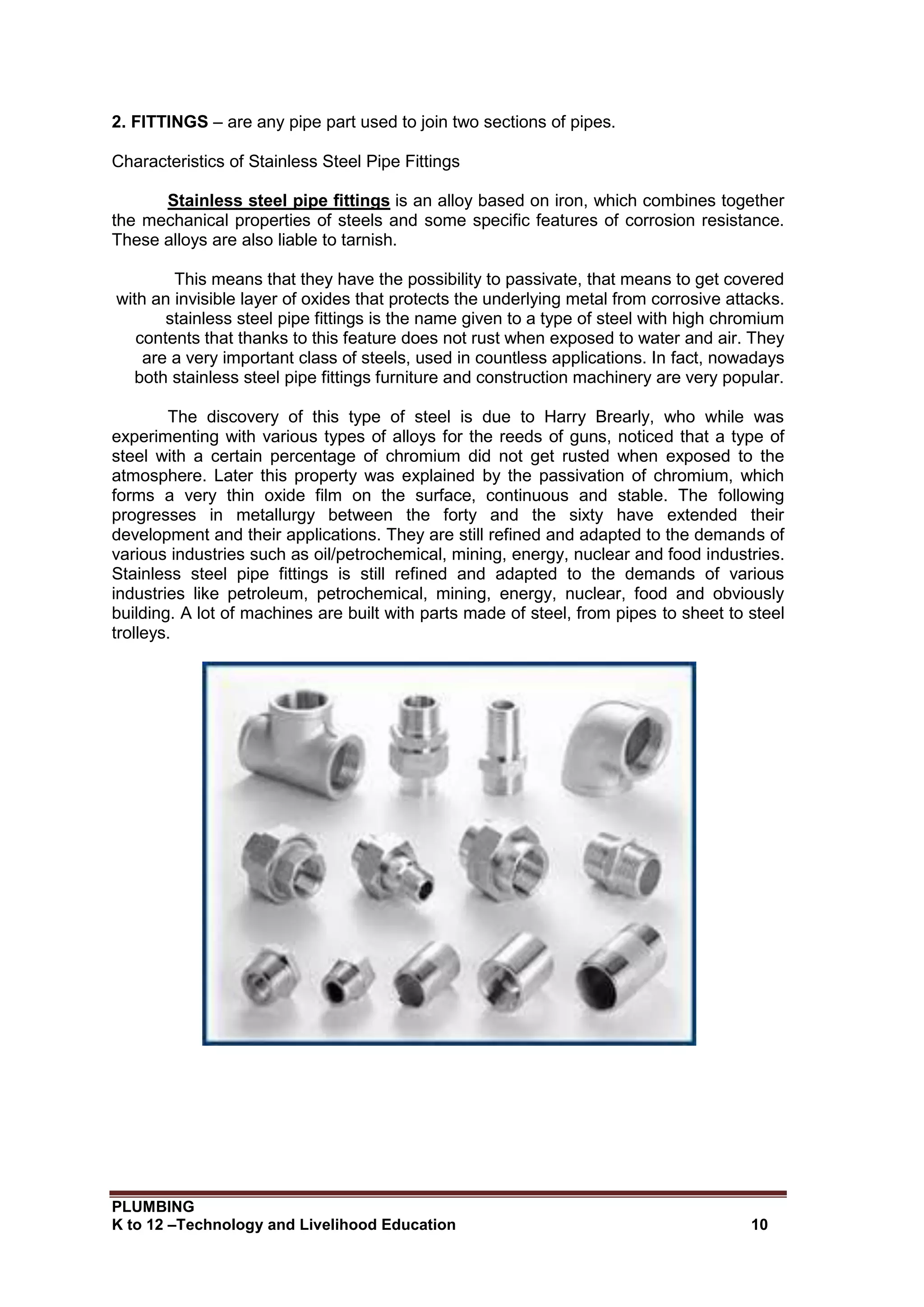 PLUMBING
K to 12 –Technology and Livelihood Education 10
2. FITTINGS – are any pipe part used to join two sections of pipes.
Characteristics of Stainless Steel Pipe Fittings
Stainless steel pipe fittings is an alloy based on iron, which combines together
the mechanical properties of steels and some specific features of corrosion resistance.
These alloys are also liable to tarnish.
This means that they have the possibility to passivate, that means to get covered
with an invisible layer of oxides that protects the underlying metal from corrosive attacks.
stainless steel pipe fittings is the name given to a type of steel with high chromium
contents that thanks to this feature does not rust when exposed to water and air. They
are a very important class of steels, used in countless applications. In fact, nowadays
both stainless steel pipe fittings furniture and construction machinery are very popular.
The discovery of this type of steel is due to Harry Brearly, who while was
experimenting with various types of alloys for the reeds of guns, noticed that a type of
steel with a certain percentage of chromium did not get rusted when exposed to the
atmosphere. Later this property was explained by the passivation of chromium, which
forms a very thin oxide film on the surface, continuous and stable. The following
progresses in metallurgy between the forty and the sixty have extended their
development and their applications. They are still refined and adapted to the demands of
various industries such as oil/petrochemical, mining, energy, nuclear and food industries.
Stainless steel pipe fittings is still refined and adapted to the demands of various
industries like petroleum, petrochemical, mining, energy, nuclear, food and obviously
building. A lot of machines are built with parts made of steel, from pipes to sheet to steel
trolleys.
 
