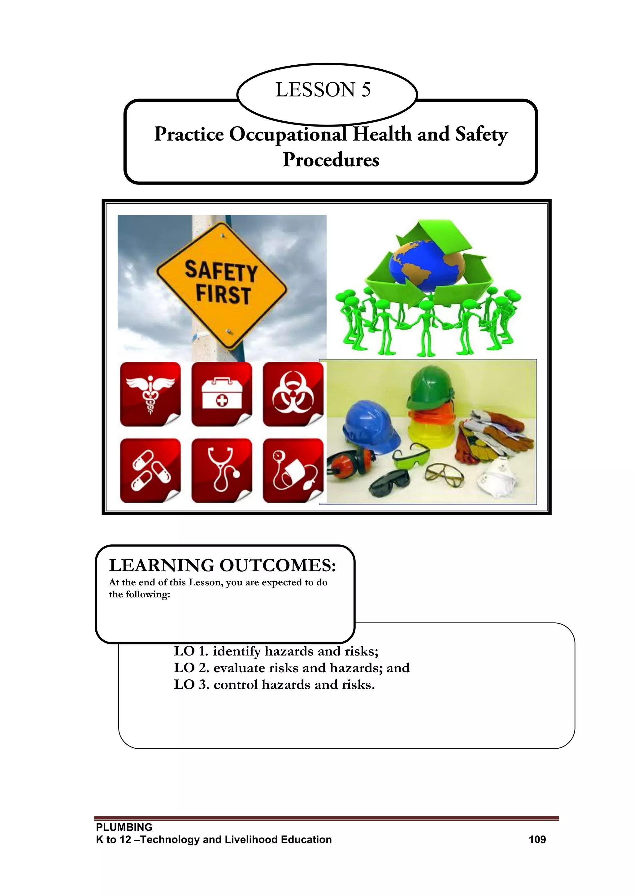 PLUMBING
K to 12 –Technology and Livelihood Education 109
LO 1. identify hazards and risks;
LO 2. evaluate risks and hazards; and
LO 3. control hazards and risks.
LEARNING OUTCOMES:
At the end of this Lesson, you are expected to do
the following:
LESSON 5
 