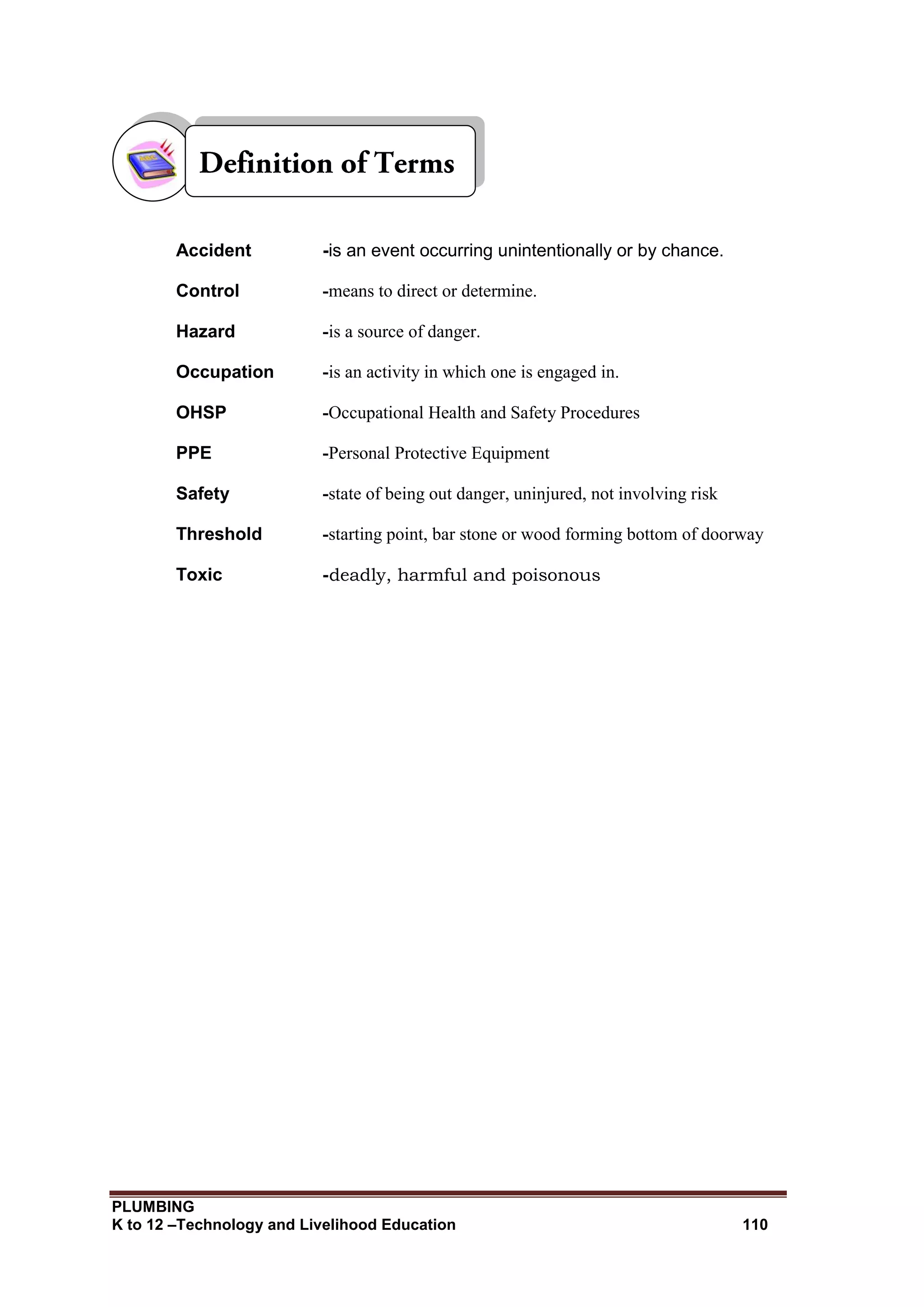 PLUMBING
K to 12 –Technology and Livelihood Education 110
Accident -is an event occurring unintentionally or by chance.
Control -means to direct or determine.
Hazard -is a source of danger.
Occupation -is an activity in which one is engaged in.
OHSP -Occupational Health and Safety Procedures
PPE -Personal Protective Equipment
Safety -state of being out danger, uninjured, not involving risk
Threshold -starting point, bar stone or wood forming bottom of doorway
Toxic -deadly, harmful and poisonous
 
