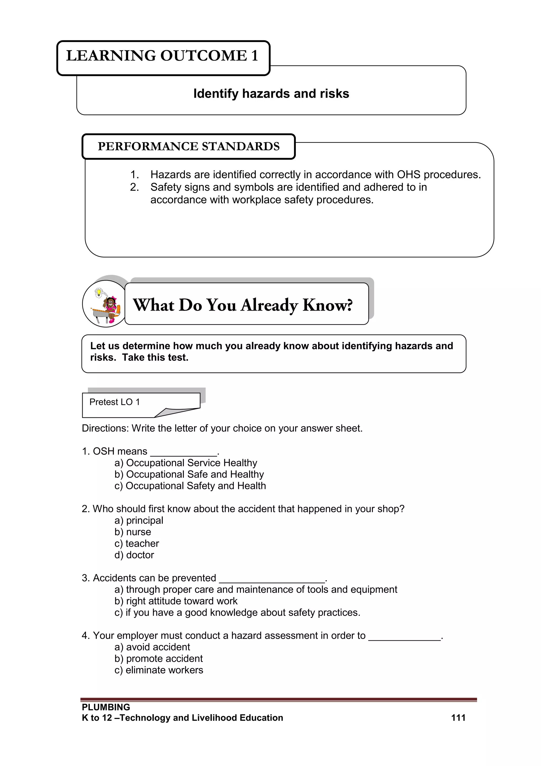 PLUMBING
K to 12 –Technology and Livelihood Education 111
Directions: Write the letter of your choice on your answer sheet.
1. OSH means ____________.
a) Occupational Service Healthy
b) Occupational Safe and Healthy
c) Occupational Safety and Health
2. Who should first know about the accident that happened in your shop?
a) principal
b) nurse
c) teacher
d) doctor
3. Accidents can be prevented ___________________.
a) through proper care and maintenance of tools and equipment
b) right attitude toward work
c) if you have a good knowledge about safety practices.
4. Your employer must conduct a hazard assessment in order to _____________.
a) avoid accident
b) promote accident
c) eliminate workers
Identify hazards and risks
LEARNING OUTCOME 1
Pretest LO 1
1. Hazards are identified correctly in accordance with OHS procedures.
2. Safety signs and symbols are identified and adhered to in
accordance with workplace safety procedures.
PERFORMANCE STANDARDS
Let us determine how much you already know about identifying hazards and
risks. Take this test.
 