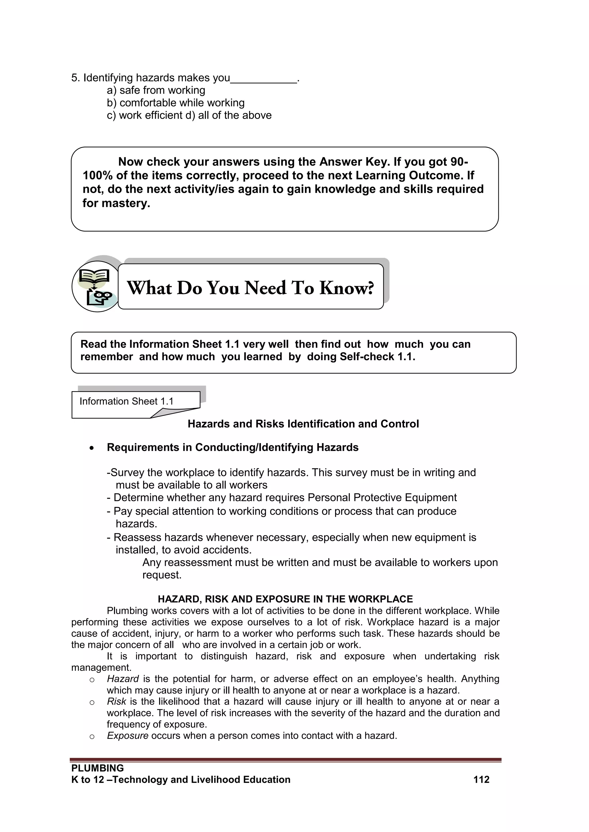 PLUMBING
K to 12 –Technology and Livelihood Education 112
5. Identifying hazards makes you___________.
a) safe from working
b) comfortable while working
c) work efficient d) all of the above
Hazards and Risks Identification and Control
 Requirements in Conducting/Identifying Hazards
-Survey the workplace to identify hazards. This survey must be in writing and
must be available to all workers
- Determine whether any hazard requires Personal Protective Equipment
- Pay special attention to working conditions or process that can produce
hazards.
- Reassess hazards whenever necessary, especially when new equipment is
installed, to avoid accidents.
Any reassessment must be written and must be available to workers upon
request.
HAZARD, RISK AND EXPOSURE IN THE WORKPLACE
Plumbing works covers with a lot of activities to be done in the different workplace. While
performing these activities we expose ourselves to a lot of risk. Workplace hazard is a major
cause of accident, injury, or harm to a worker who performs such task. These hazards should be
the major concern of all who are involved in a certain job or work.
It is important to distinguish hazard, risk and exposure when undertaking risk
management.
o Hazard is the potential for harm, or adverse effect on an employee’s health. Anything
which may cause injury or ill health to anyone at or near a workplace is a hazard.
o Risk is the likelihood that a hazard will cause injury or ill health to anyone at or near a
workplace. The level of risk increases with the severity of the hazard and the duration and
frequency of exposure.
o Exposure occurs when a person comes into contact with a hazard.
Information Sheet 1.1
Read the Information Sheet 1.1 very well then find out how much you can
remember and how much you learned by doing Self-check 1.1.
Now check your answers using the Answer Key. If you got 90-
100% of the items correctly, proceed to the next Learning Outcome. If
not, do the next activity/ies again to gain knowledge and skills required
for mastery.
 