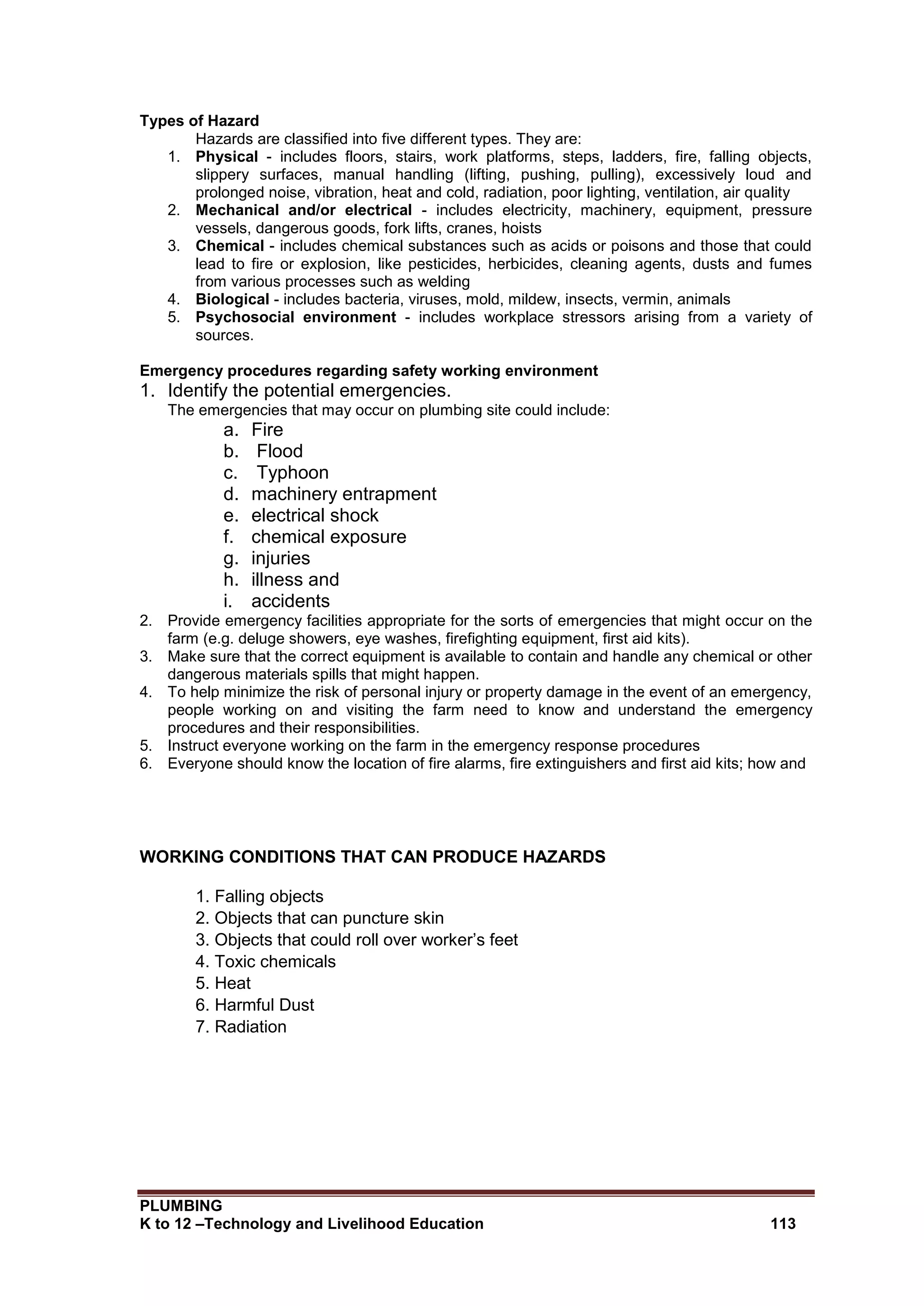 PLUMBING
K to 12 –Technology and Livelihood Education 113
Types of Hazard
Hazards are classified into five different types. They are:
1. Physical - includes floors, stairs, work platforms, steps, ladders, fire, falling objects,
slippery surfaces, manual handling (lifting, pushing, pulling), excessively loud and
prolonged noise, vibration, heat and cold, radiation, poor lighting, ventilation, air quality
2. Mechanical and/or electrical - includes electricity, machinery, equipment, pressure
vessels, dangerous goods, fork lifts, cranes, hoists
3. Chemical - includes chemical substances such as acids or poisons and those that could
lead to fire or explosion, like pesticides, herbicides, cleaning agents, dusts and fumes
from various processes such as welding
4. Biological - includes bacteria, viruses, mold, mildew, insects, vermin, animals
5. Psychosocial environment - includes workplace stressors arising from a variety of
sources.
Emergency procedures regarding safety working environment
1. Identify the potential emergencies.
The emergencies that may occur on plumbing site could include:
a. Fire
b. Flood
c. Typhoon
d. machinery entrapment
e. electrical shock
f. chemical exposure
g. injuries
h. illness and
i. accidents
2. Provide emergency facilities appropriate for the sorts of emergencies that might occur on the
farm (e.g. deluge showers, eye washes, firefighting equipment, first aid kits).
3. Make sure that the correct equipment is available to contain and handle any chemical or other
dangerous materials spills that might happen.
4. To help minimize the risk of personal injury or property damage in the event of an emergency,
people working on and visiting the farm need to know and understand the emergency
procedures and their responsibilities.
5. Instruct everyone working on the farm in the emergency response procedures
6. Everyone should know the location of fire alarms, fire extinguishers and first aid kits; how and
WORKING CONDITIONS THAT CAN PRODUCE HAZARDS
1. Falling objects
2. Objects that can puncture skin
3. Objects that could roll over worker’s feet
4. Toxic chemicals
5. Heat
6. Harmful Dust
7. Radiation
 