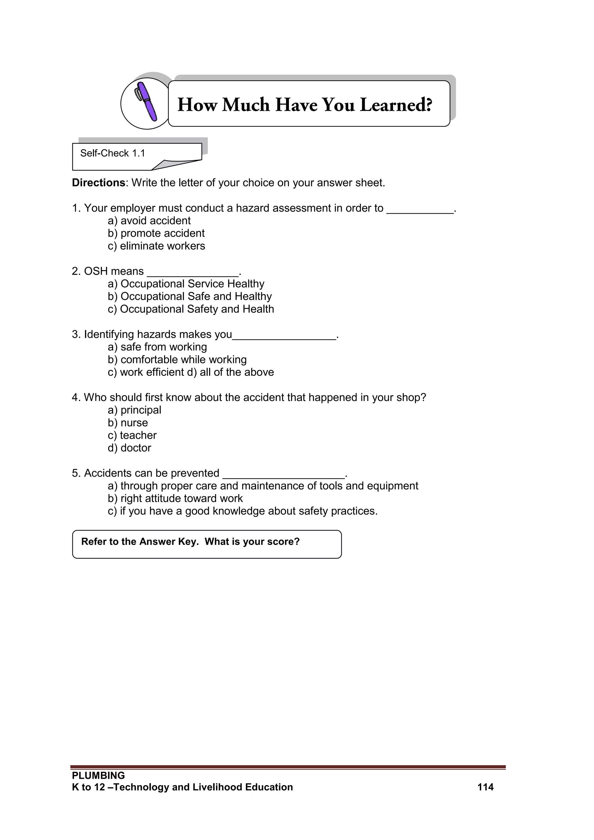 PLUMBING
K to 12 –Technology and Livelihood Education 114
Directions: Write the letter of your choice on your answer sheet.
1. Your employer must conduct a hazard assessment in order to ___________.
a) avoid accident
b) promote accident
c) eliminate workers
2. OSH means _______________.
a) Occupational Service Healthy
b) Occupational Safe and Healthy
c) Occupational Safety and Health
3. Identifying hazards makes you_________________.
a) safe from working
b) comfortable while working
c) work efficient d) all of the above
4. Who should first know about the accident that happened in your shop?
a) principal
b) nurse
c) teacher
d) doctor
5. Accidents can be prevented ____________________.
a) through proper care and maintenance of tools and equipment
b) right attitude toward work
c) if you have a good knowledge about safety practices.
Refer to the Answer Key. What is your score?
Self-Check 1.1
 