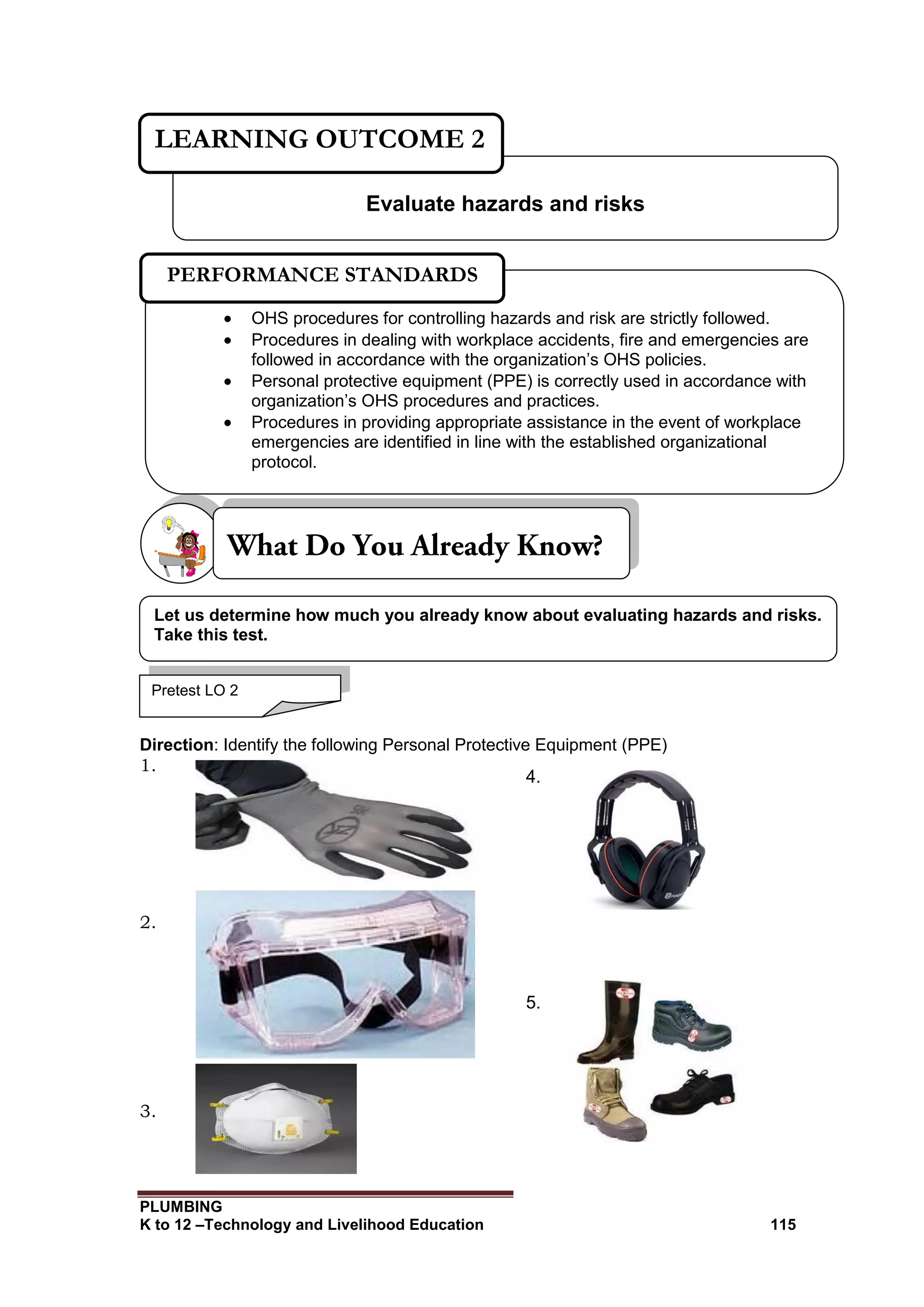 PLUMBING
K to 12 –Technology and Livelihood Education 115
Direction: Identify the following Personal Protective Equipment (PPE)
1.
2.
3.
Evaluate hazards and risks
LEARNING OUTCOME 2
Pretest LO 2
 OHS procedures for controlling hazards and risk are strictly followed.
 Procedures in dealing with workplace accidents, fire and emergencies are
followed in accordance with the organization’s OHS policies.
 Personal protective equipment (PPE) is correctly used in accordance with
organization’s OHS procedures and practices.
 Procedures in providing appropriate assistance in the event of workplace
emergencies are identified in line with the established organizational
protocol.
PERFORMANCE STANDARDS
Let us determine how much you already know about evaluating hazards and risks.
Take this test.
4.
5.
 