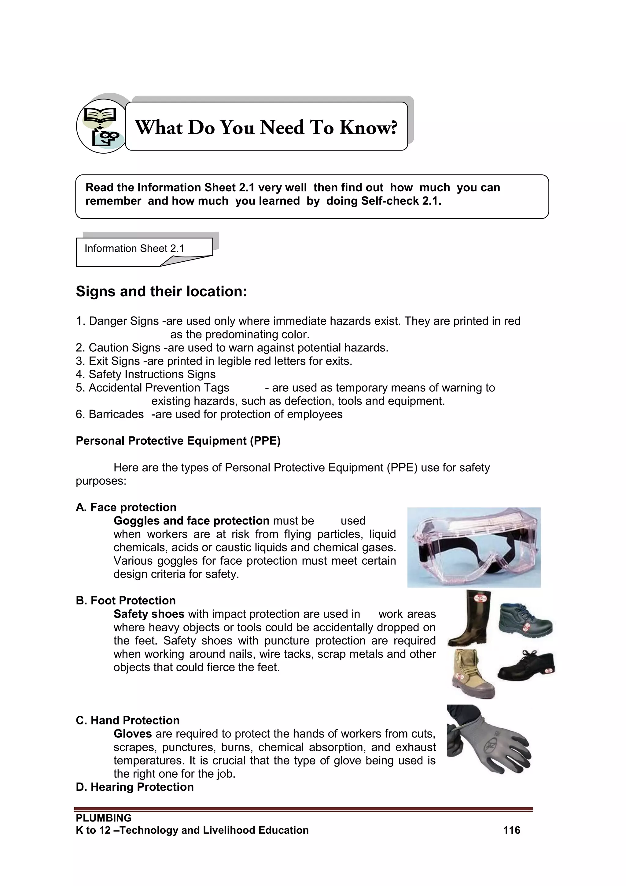 PLUMBING
K to 12 –Technology and Livelihood Education 116
Signs and their location:
1. Danger Signs -are used only where immediate hazards exist. They are printed in red
as the predominating color.
2. Caution Signs -are used to warn against potential hazards.
3. Exit Signs -are printed in legible red letters for exits.
4. Safety Instructions Signs
5. Accidental Prevention Tags - are used as temporary means of warning to
existing hazards, such as defection, tools and equipment.
6. Barricades -are used for protection of employees
Personal Protective Equipment (PPE)
Here are the types of Personal Protective Equipment (PPE) use for safety
purposes:
A. Face protection
Goggles and face protection must be used
when workers are at risk from flying particles, liquid
chemicals, acids or caustic liquids and chemical gases.
Various goggles for face protection must meet certain
design criteria for safety.
B. Foot Protection
Safety shoes with impact protection are used in work areas
where heavy objects or tools could be accidentally dropped on
the feet. Safety shoes with puncture protection are required
when working around nails, wire tacks, scrap metals and other
objects that could fierce the feet.
C. Hand Protection
Gloves are required to protect the hands of workers from cuts,
scrapes, punctures, burns, chemical absorption, and exhaust
temperatures. It is crucial that the type of glove being used is
the right one for the job.
D. Hearing Protection
Information Sheet 2.1
Read the Information Sheet 2.1 very well then find out how much you can
remember and how much you learned by doing Self-check 2.1.
 