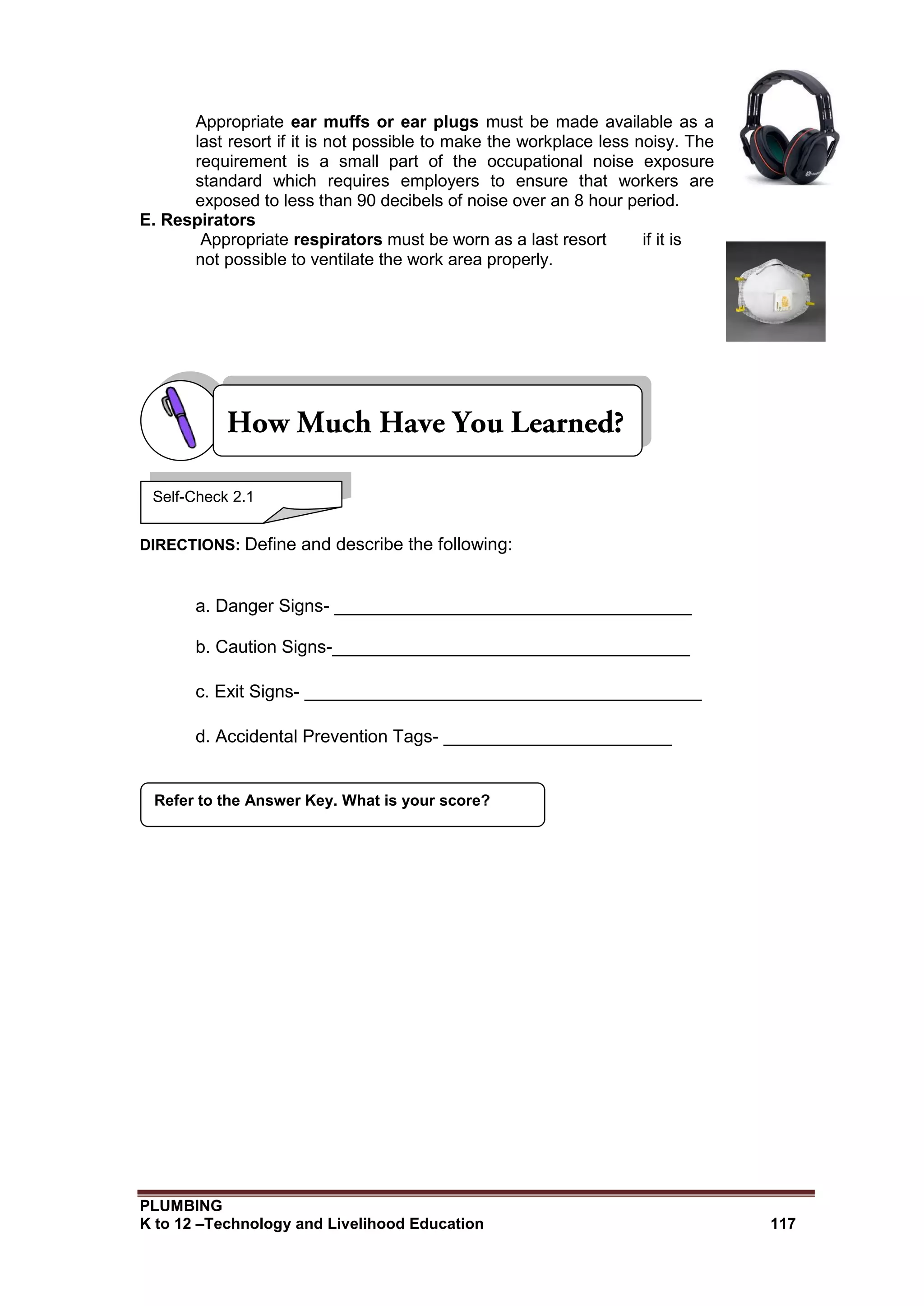 PLUMBING
K to 12 –Technology and Livelihood Education 117
Appropriate ear muffs or ear plugs must be made available as a
last resort if it is not possible to make the workplace less noisy. The
requirement is a small part of the occupational noise exposure
standard which requires employers to ensure that workers are
exposed to less than 90 decibels of noise over an 8 hour period.
E. Respirators
Appropriate respirators must be worn as a last resort if it is
not possible to ventilate the work area properly.
DIRECTIONS: Define and describe the following:
a. Danger Signs- ____________________________________
b. Caution Signs-____________________________________
c. Exit Signs- ________________________________________
d. Accidental Prevention Tags- _______________________
Refer to the Answer Key. What is your score?
Self-Check 2.1
 