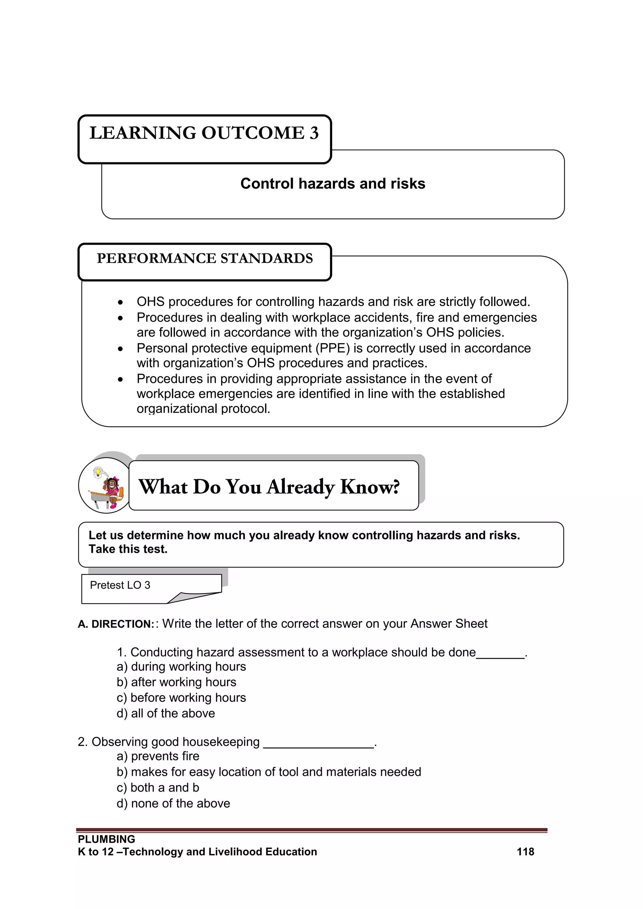 PLUMBING
K to 12 –Technology and Livelihood Education 118
A. DIRECTION:: Write the letter of the correct answer on your Answer Sheet
1. Conducting hazard assessment to a workplace should be done_______.
a) during working hours
b) after working hours
c) before working hours
d) all of the above
2. Observing good housekeeping ________________.
a) prevents fire
b) makes for easy location of tool and materials needed
c) both a and b
d) none of the above
Control hazards and risks
LEARNING OUTCOME 3
Pretest LO 3
 OHS procedures for controlling hazards and risk are strictly followed.
 Procedures in dealing with workplace accidents, fire and emergencies
are followed in accordance with the organization’s OHS policies.
 Personal protective equipment (PPE) is correctly used in accordance
with organization’s OHS procedures and practices.
 Procedures in providing appropriate assistance in the event of
workplace emergencies are identified in line with the established
organizational protocol.
PERFORMANCE STANDARDS
Let us determine how much you already know controlling hazards and risks.
Take this test.
 