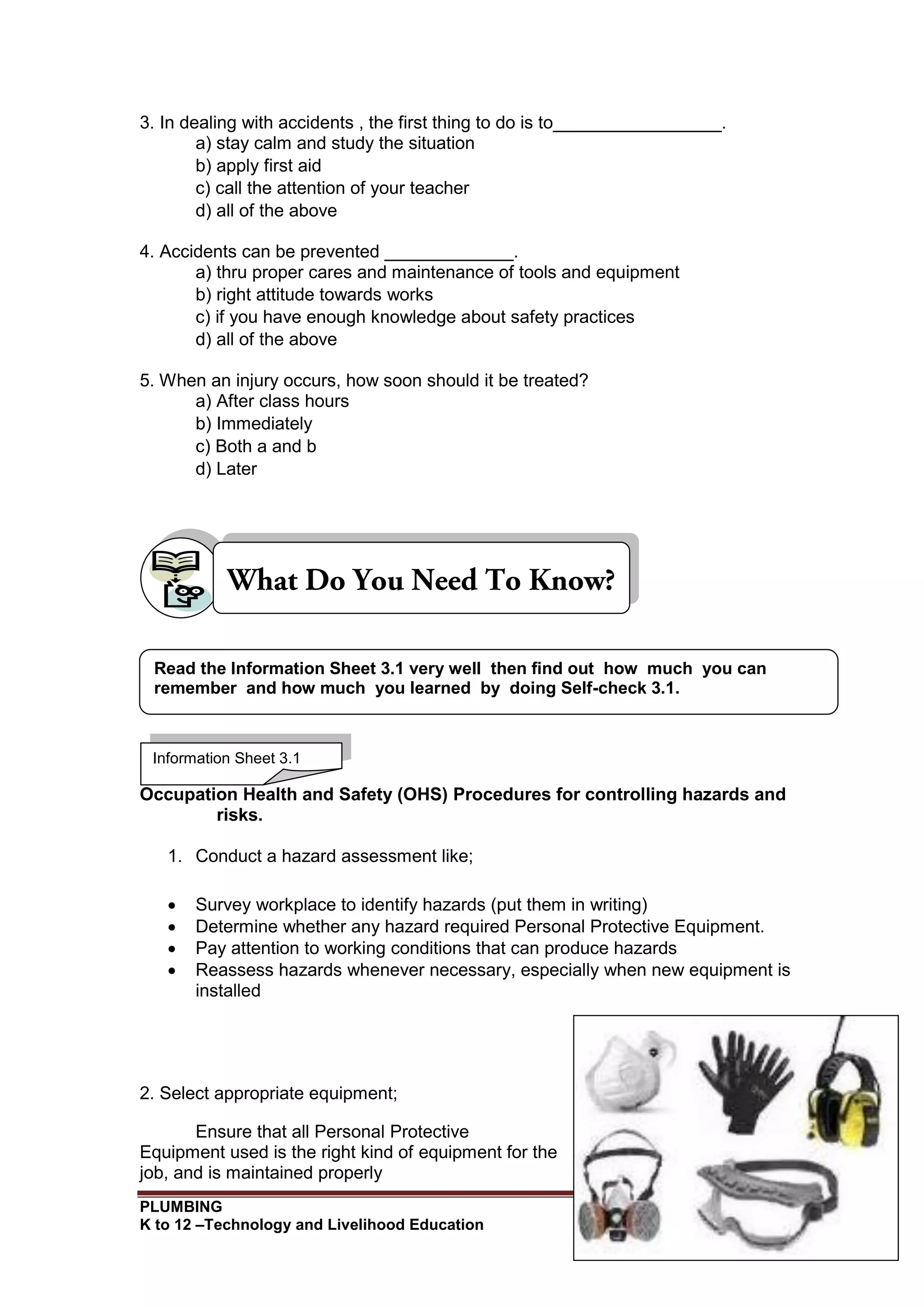 PLUMBING
K to 12 –Technology and Livelihood Education 119
3. In dealing with accidents , the first thing to do is to_________________.
a) stay calm and study the situation
b) apply first aid
c) call the attention of your teacher
d) all of the above
4. Accidents can be prevented _____________.
a) thru proper cares and maintenance of tools and equipment
b) right attitude towards works
c) if you have enough knowledge about safety practices
d) all of the above
5. When an injury occurs, how soon should it be treated?
a) After class hours
b) Immediately
c) Both a and b
d) Later
Occupation Health and Safety (OHS) Procedures for controlling hazards and
risks.
1. Conduct a hazard assessment like;
 Survey workplace to identify hazards (put them in writing)
 Determine whether any hazard required Personal Protective Equipment.
 Pay attention to working conditions that can produce hazards
 Reassess hazards whenever necessary, especially when new equipment is
installed
2. Select appropriate equipment;
Ensure that all Personal Protective
Equipment used is the right kind of equipment for the
job, and is maintained properly
Information Sheet 3.1
Read the Information Sheet 3.1 very well then find out how much you can
remember and how much you learned by doing Self-check 3.1.
 