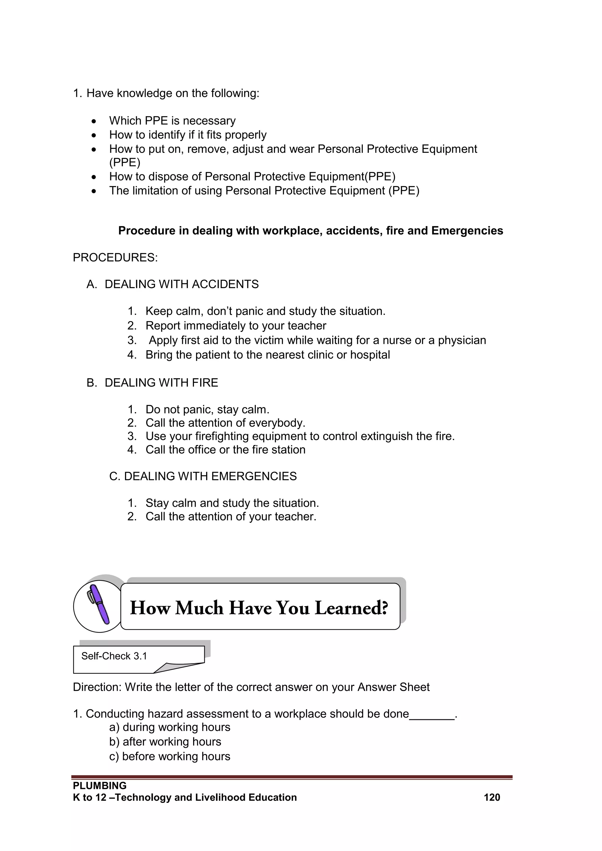 PLUMBING
K to 12 –Technology and Livelihood Education 120
1. Have knowledge on the following:
 Which PPE is necessary
 How to identify if it fits properly
 How to put on, remove, adjust and wear Personal Protective Equipment
(PPE)
 How to dispose of Personal Protective Equipment(PPE)
 The limitation of using Personal Protective Equipment (PPE)
Procedure in dealing with workplace, accidents, fire and Emergencies
PROCEDURES:
A. DEALING WITH ACCIDENTS
1. Keep calm, don’t panic and study the situation.
2. Report immediately to your teacher
3. Apply first aid to the victim while waiting for a nurse or a physician
4. Bring the patient to the nearest clinic or hospital
B. DEALING WITH FIRE
1. Do not panic, stay calm.
2. Call the attention of everybody.
3. Use your firefighting equipment to control extinguish the fire.
4. Call the office or the fire station
C. DEALING WITH EMERGENCIES
1. Stay calm and study the situation.
2. Call the attention of your teacher.
Direction: Write the letter of the correct answer on your Answer Sheet
1. Conducting hazard assessment to a workplace should be done_______.
a) during working hours
b) after working hours
c) before working hours
Self-Check 3.1
 