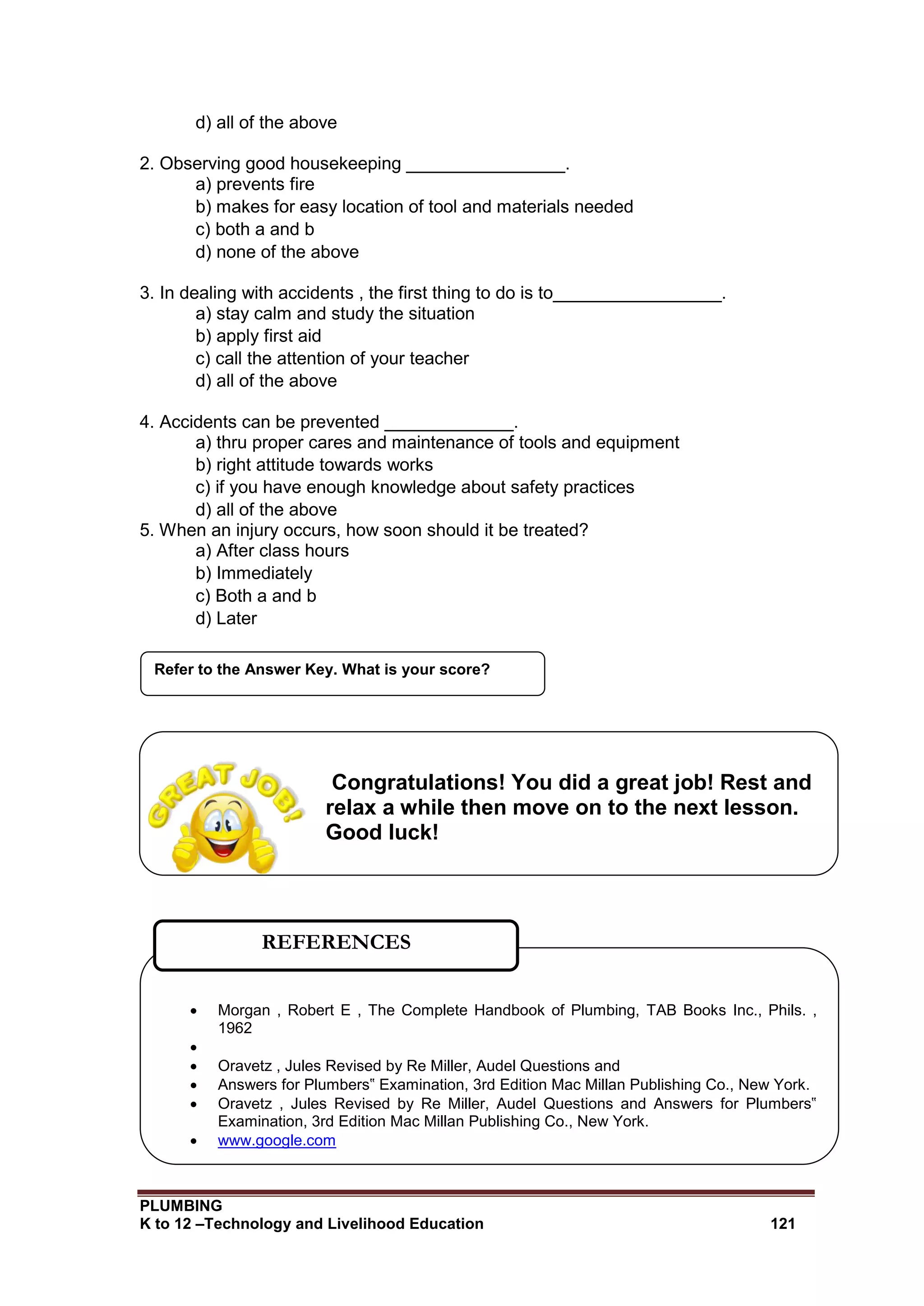 PLUMBING
K to 12 –Technology and Livelihood Education 121
d) all of the above
2. Observing good housekeeping ________________.
a) prevents fire
b) makes for easy location of tool and materials needed
c) both a and b
d) none of the above
3. In dealing with accidents , the first thing to do is to_________________.
a) stay calm and study the situation
b) apply first aid
c) call the attention of your teacher
d) all of the above
4. Accidents can be prevented _____________.
a) thru proper cares and maintenance of tools and equipment
b) right attitude towards works
c) if you have enough knowledge about safety practices
d) all of the above
5. When an injury occurs, how soon should it be treated?
a) After class hours
b) Immediately
c) Both a and b
d) Later
Refer to the Answer Key. What is your score?
 Morgan , Robert E , The Complete Handbook of Plumbing, TAB Books Inc., Phils. ,
1962

 Oravetz , Jules Revised by Re Miller, Audel Questions and
 Answers for Plumbers‟ Examination, 3rd Edition Mac Millan Publishing Co., New York.
 Oravetz , Jules Revised by Re Miller, Audel Questions and Answers for Plumbers‟
Examination, 3rd Edition Mac Millan Publishing Co., New York.
 www.google.com
REFERENCES
Congratulations! You did a great job! Rest and
relax a while then move on to the next lesson.
Good luck!
 