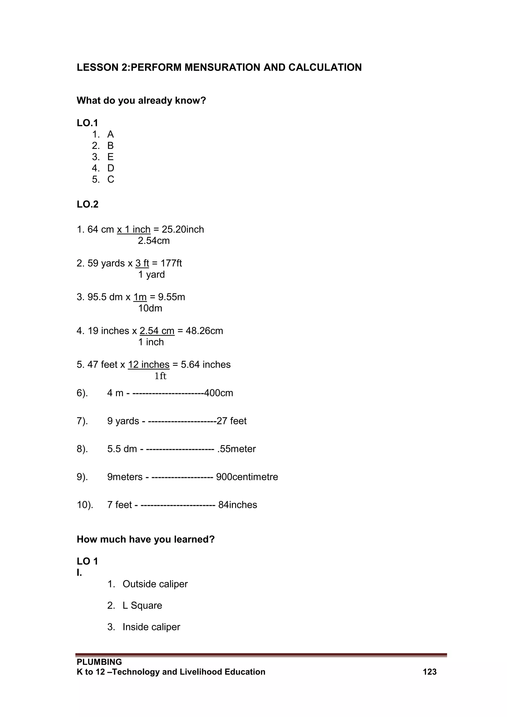 PLUMBING
K to 12 –Technology and Livelihood Education 123
LESSON 2:PERFORM MENSURATION AND CALCULATION
What do you already know?
LO.1
1. A
2. B
3. E
4. D
5. C
LO.2
1. 64 cm x 1 inch = 25.20inch
2.54cm
2. 59 yards x 3 ft = 177ft
1 yard
3. 95.5 dm x 1m = 9.55m
10dm
4. 19 inches x 2.54 cm = 48.26cm
1 inch
5. 47 feet x 12 inches = 5.64 inches
1ft
6). 4 m - ----------------------400cm
7). 9 yards - ---------------------27 feet
8). 5.5 dm - --------------------- .55meter
9). 9meters - ------------------- 900centimetre
10). 7 feet - ----------------------- 84inches
How much have you learned?
LO 1
I.
1. Outside caliper
2. L Square
3. Inside caliper
 