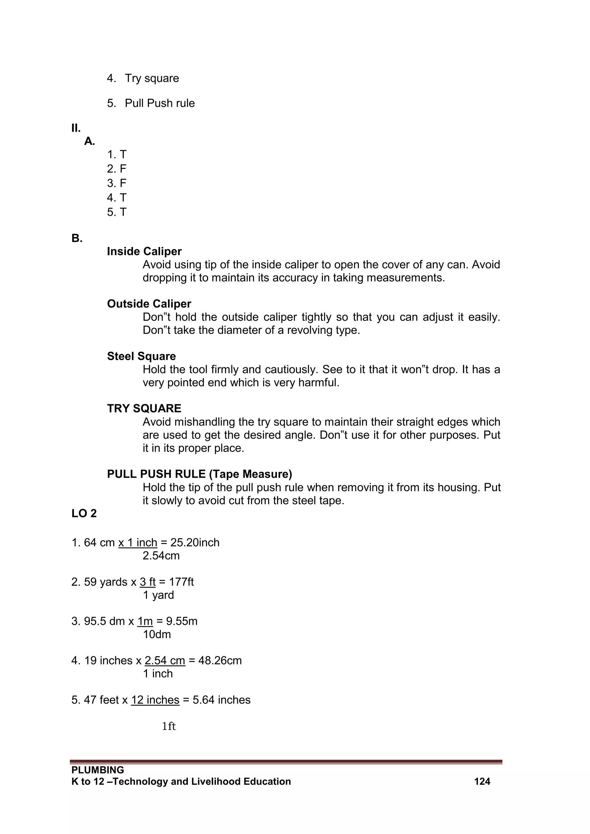 PLUMBING
K to 12 –Technology and Livelihood Education 124
4. Try square
5. Pull Push rule
II.
A.
1. T
2. F
3. F
4. T
5. T
B.
Inside Caliper
Avoid using tip of the inside caliper to open the cover of any can. Avoid
dropping it to maintain its accuracy in taking measurements.
Outside Caliper
Don‟t hold the outside caliper tightly so that you can adjust it easily.
Don‟t take the diameter of a revolving type.
Steel Square
Hold the tool firmly and cautiously. See to it that it won‟t drop. It has a
very pointed end which is very harmful.
TRY SQUARE
Avoid mishandling the try square to maintain their straight edges which
are used to get the desired angle. Don‟t use it for other purposes. Put
it in its proper place.
PULL PUSH RULE (Tape Measure)
Hold the tip of the pull push rule when removing it from its housing. Put
it slowly to avoid cut from the steel tape.
LO 2
1. 64 cm x 1 inch = 25.20inch
2.54cm
2. 59 yards x 3 ft = 177ft
1 yard
3. 95.5 dm x 1m = 9.55m
10dm
4. 19 inches x 2.54 cm = 48.26cm
1 inch
5. 47 feet x 12 inches = 5.64 inches
1ft
 