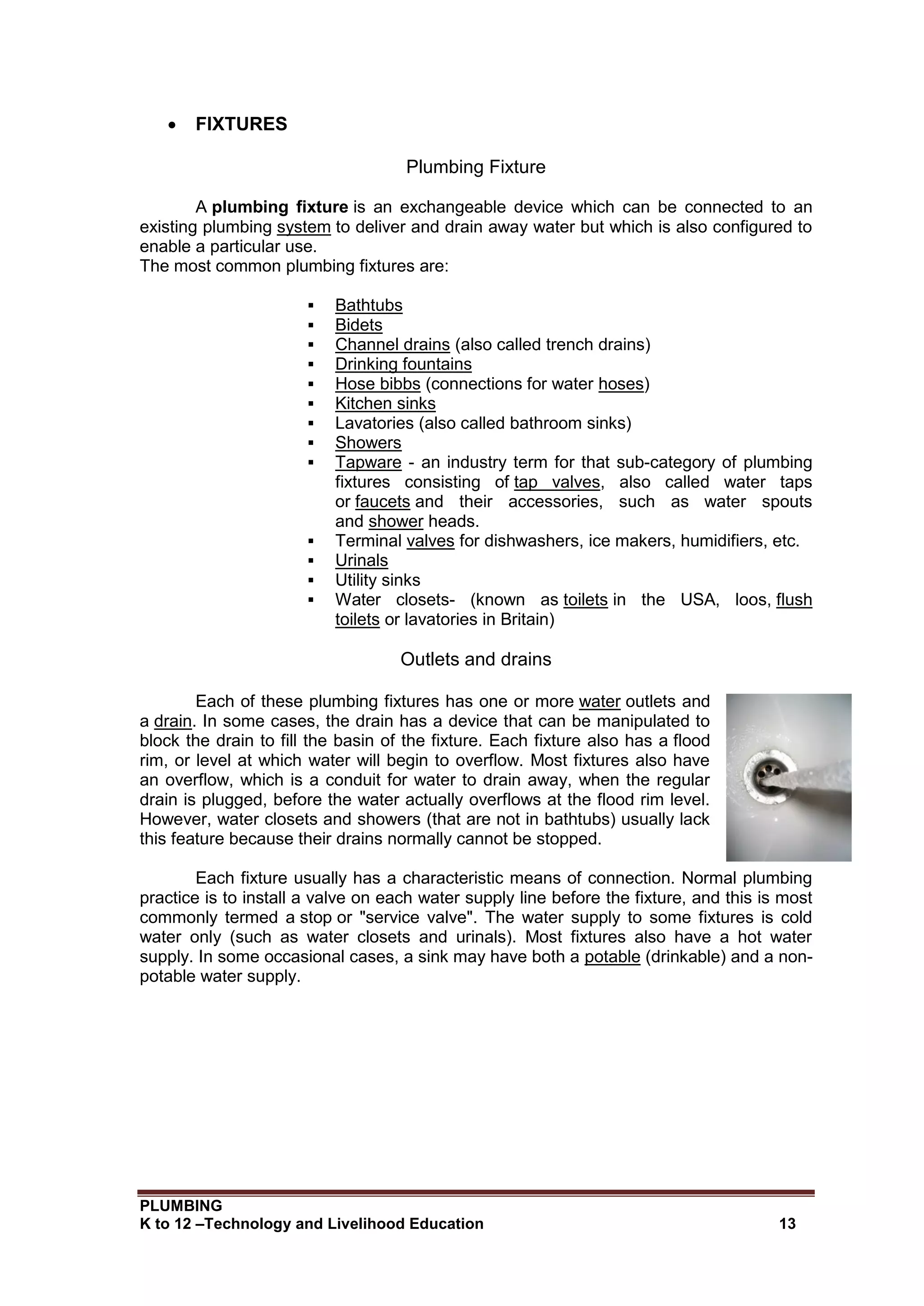 PLUMBING
K to 12 –Technology and Livelihood Education 13
 FIXTURES
Plumbing Fixture
A plumbing fixture is an exchangeable device which can be connected to an
existing plumbing system to deliver and drain away water but which is also configured to
enable a particular use.
The most common plumbing fixtures are:
 Bathtubs
 Bidets
 Channel drains (also called trench drains)
 Drinking fountains
 Hose bibbs (connections for water hoses)
 Kitchen sinks
 Lavatories (also called bathroom sinks)
 Showers
 Tapware - an industry term for that sub-category of plumbing
fixtures consisting of tap valves, also called water taps
or faucets and their accessories, such as water spouts
and shower heads.
 Terminal valves for dishwashers, ice makers, humidifiers, etc.
 Urinals
 Utility sinks
 Water closets- (known as toilets in the USA, loos, flush
toilets or lavatories in Britain)
Outlets and drains
Each of these plumbing fixtures has one or more water outlets and
a drain. In some cases, the drain has a device that can be manipulated to
block the drain to fill the basin of the fixture. Each fixture also has a flood
rim, or level at which water will begin to overflow. Most fixtures also have
an overflow, which is a conduit for water to drain away, when the regular
drain is plugged, before the water actually overflows at the flood rim level.
However, water closets and showers (that are not in bathtubs) usually lack
this feature because their drains normally cannot be stopped.
Each fixture usually has a characteristic means of connection. Normal plumbing
practice is to install a valve on each water supply line before the fixture, and this is most
commonly termed a stop or "service valve". The water supply to some fixtures is cold
water only (such as water closets and urinals). Most fixtures also have a hot water
supply. In some occasional cases, a sink may have both a potable (drinkable) and a non-
potable water supply.
 