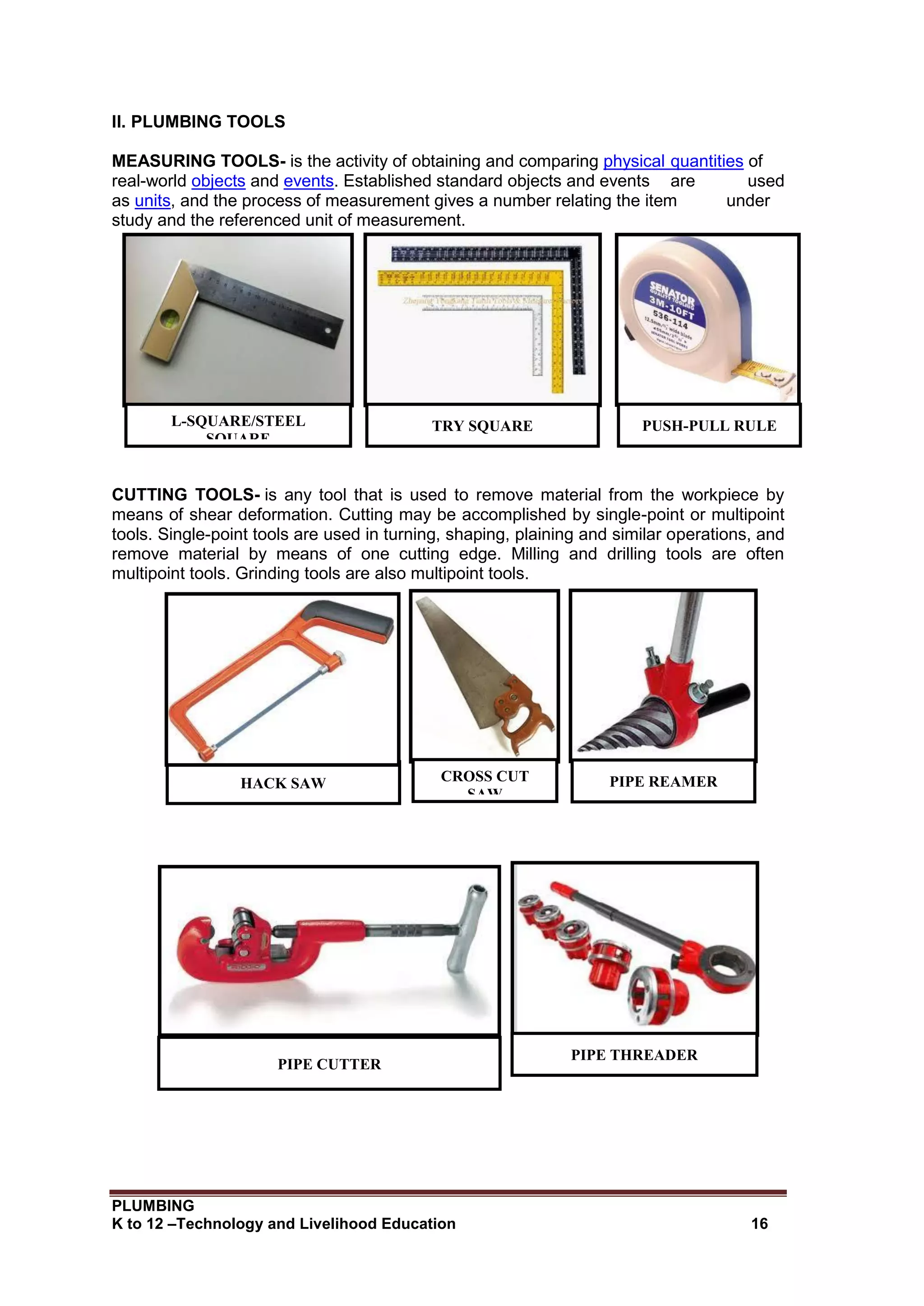 PLUMBING
K to 12 –Technology and Livelihood Education 16
II. PLUMBING TOOLS
MEASURING TOOLS- is the activity of obtaining and comparing physical quantities of
real-world objects and events. Established standard objects and events are used
as units, and the process of measurement gives a number relating the item under
study and the referenced unit of measurement.
CUTTING TOOLS- is any tool that is used to remove material from the workpiece by
means of shear deformation. Cutting may be accomplished by single-point or multipoint
tools. Single-point tools are used in turning, shaping, plaining and similar operations, and
remove material by means of one cutting edge. Milling and drilling tools are often
multipoint tools. Grinding tools are also multipoint tools.
PUSH-PULL RULE
TRY SQUARE
L-SQUARE/STEEL
SQUARE
HACK SAW CROSS CUT
SAW
PIPE REAMER
PIPE CUTTER
PIPE THREADER
 
