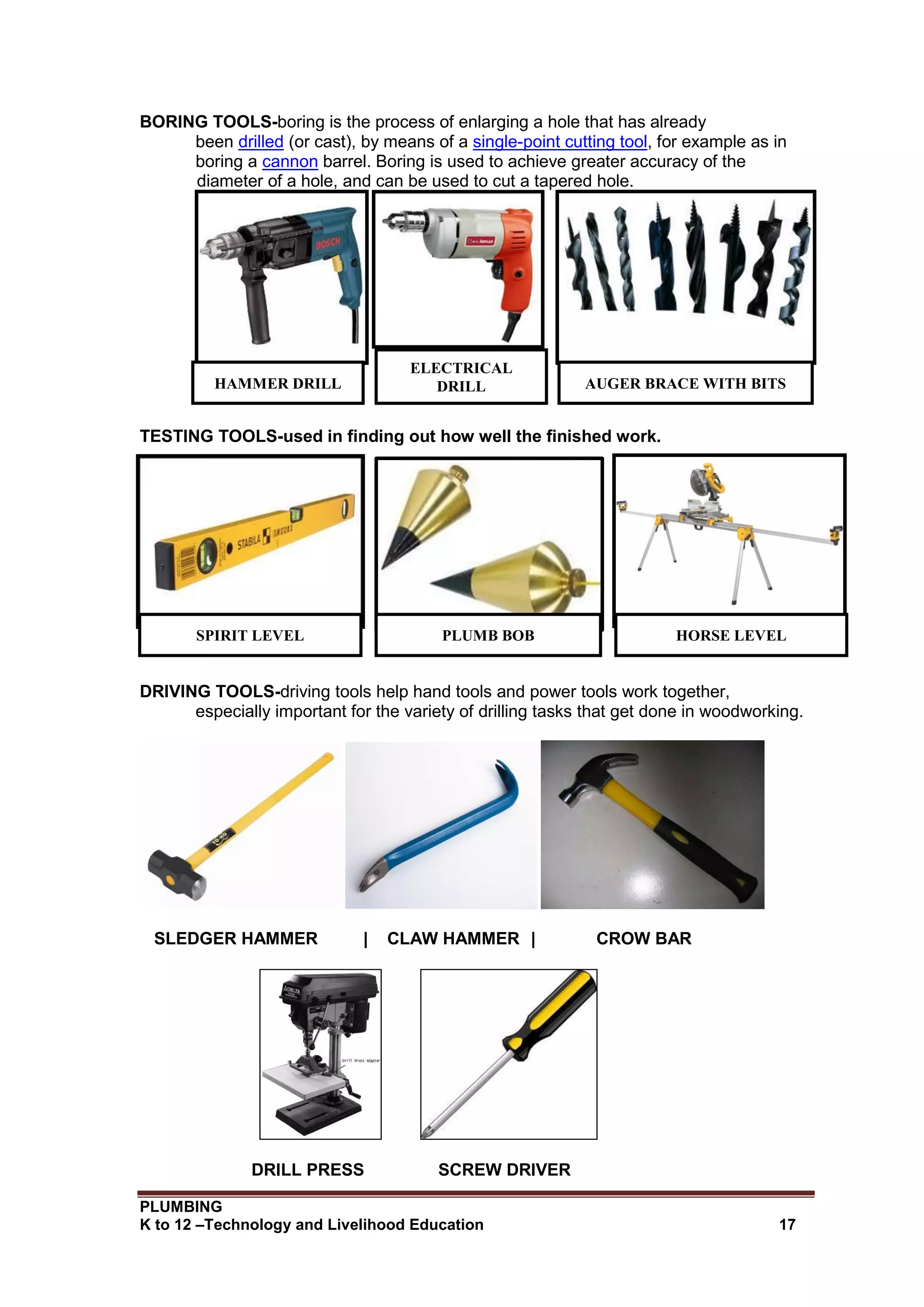 PLUMBING
K to 12 –Technology and Livelihood Education 17
BORING TOOLS-boring is the process of enlarging a hole that has already
been drilled (or cast), by means of a single-point cutting tool, for example as in
boring a cannon barrel. Boring is used to achieve greater accuracy of the
diameter of a hole, and can be used to cut a tapered hole.
TESTING TOOLS-used in finding out how well the finished work.
DRIVING TOOLS-driving tools help hand tools and power tools work together,
especially important for the variety of drilling tasks that get done in woodworking.
SLEDGER HAMMER | CLAW HAMMER | CROW BAR
DRILL PRESS SCREW DRIVER
AUGER BRACE WITH BITS
HAMMER DRILL
ELECTRICAL
DRILL
SPIRIT LEVEL PLUMB BOB HORSE LEVEL
 
