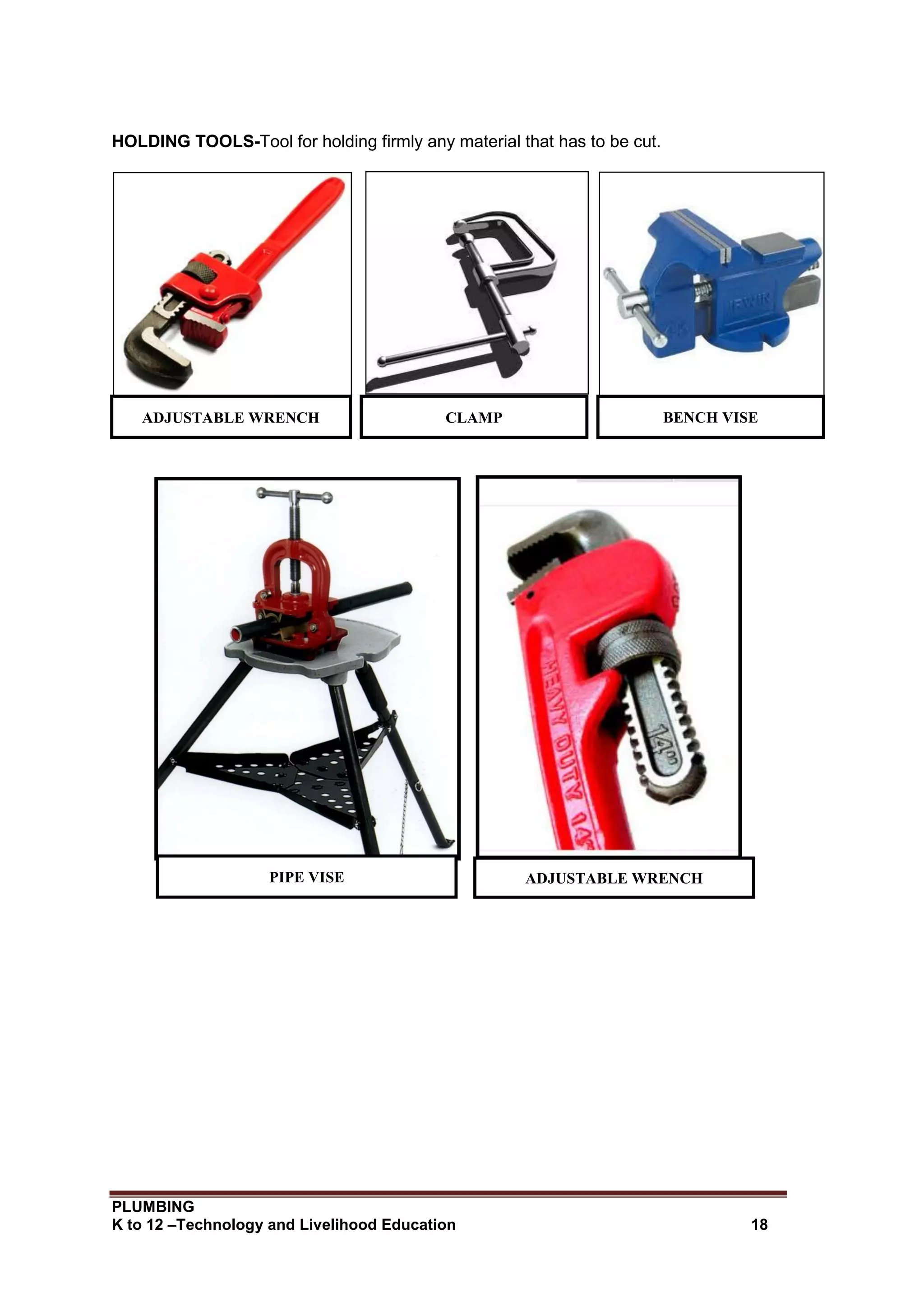 PLUMBING
K to 12 –Technology and Livelihood Education 18
HOLDING TOOLS-Tool for holding firmly any material that has to be cut.
ADJUSTABLE WRENCH CLAMP BENCH VISE
PIPE VISE ADJUSTABLE WRENCH
 