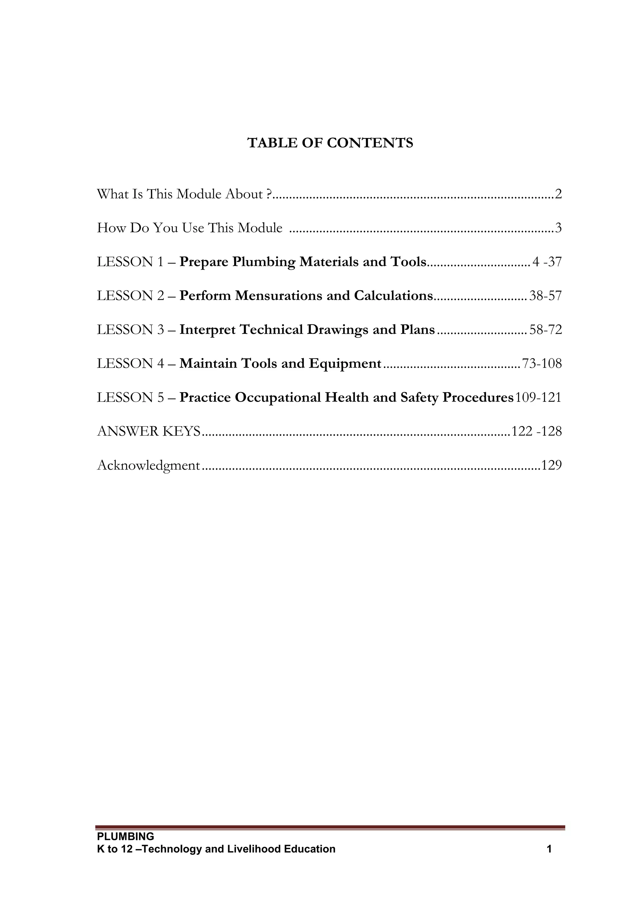 PLUMBING
K to 12 –Technology and Livelihood Education 1
TABLE OF CONTENTS
What Is This Module About ?....................................................................................2
How Do You Use This Module ...............................................................................3
LESSON 1 – Prepare Plumbing Materials and Tools...............................4 -37
LESSON 2 – Perform Mensurations and Calculations............................38-57
LESSON 3 – Interpret Technical Drawings and Plans...........................58-72
LESSON 4 – Maintain Tools and Equipment.........................................73-108
LESSON 5 – Practice Occupational Health and Safety Procedures109-121
ANSWER KEYS............................................................................................122 -128
Acknowledgment.....................................................................................................129
 