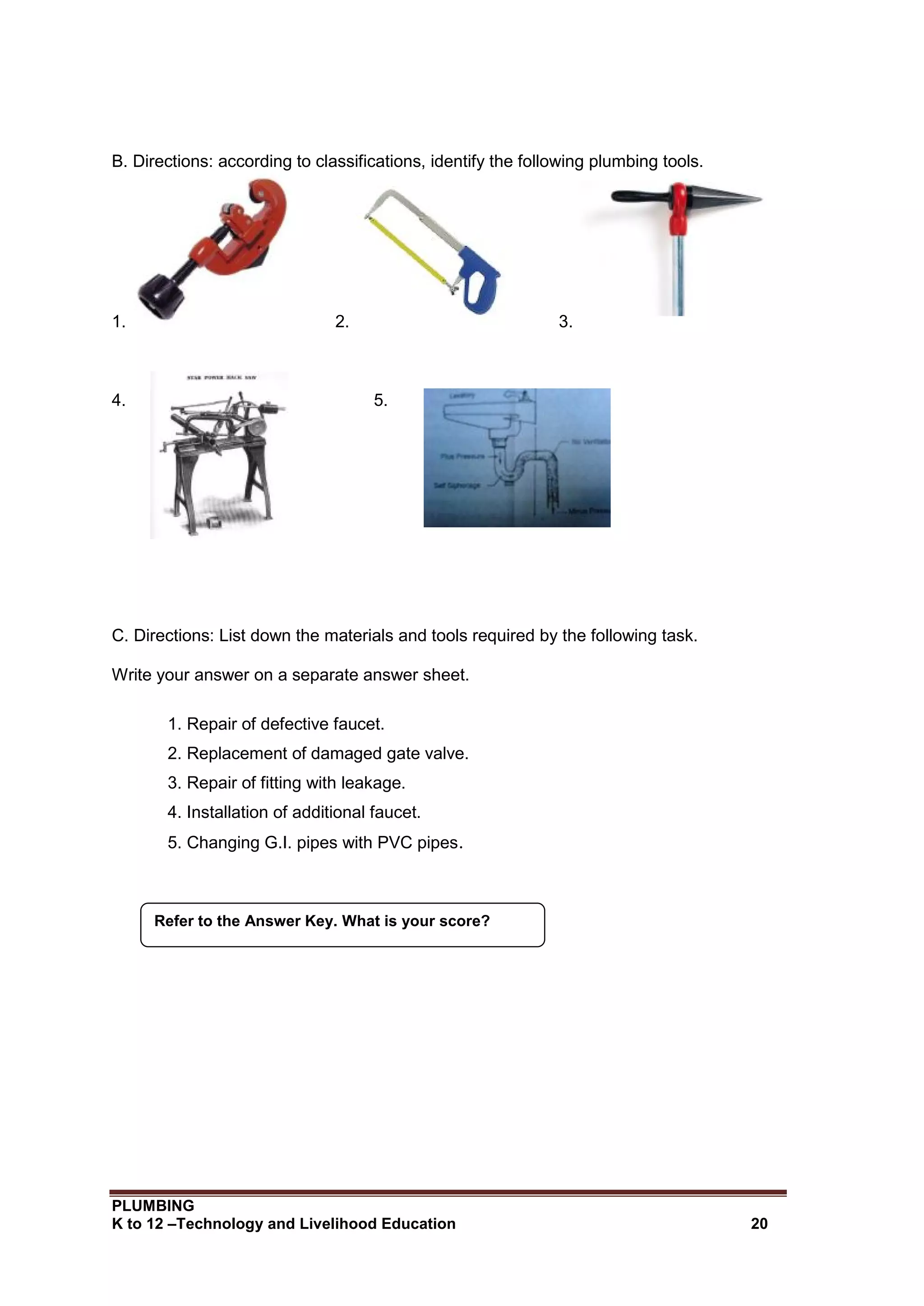 PLUMBING
K to 12 –Technology and Livelihood Education 20
B. Directions: according to classifications, identify the following plumbing tools.
1. 2. 3.
4. 5.
C. Directions: List down the materials and tools required by the following task.
Write your answer on a separate answer sheet.
1. Repair of defective faucet.
2. Replacement of damaged gate valve.
3. Repair of fitting with leakage.
4. Installation of additional faucet.
5. Changing G.I. pipes with PVC pipes.
Refer to the Answer Key. What is your score?
 