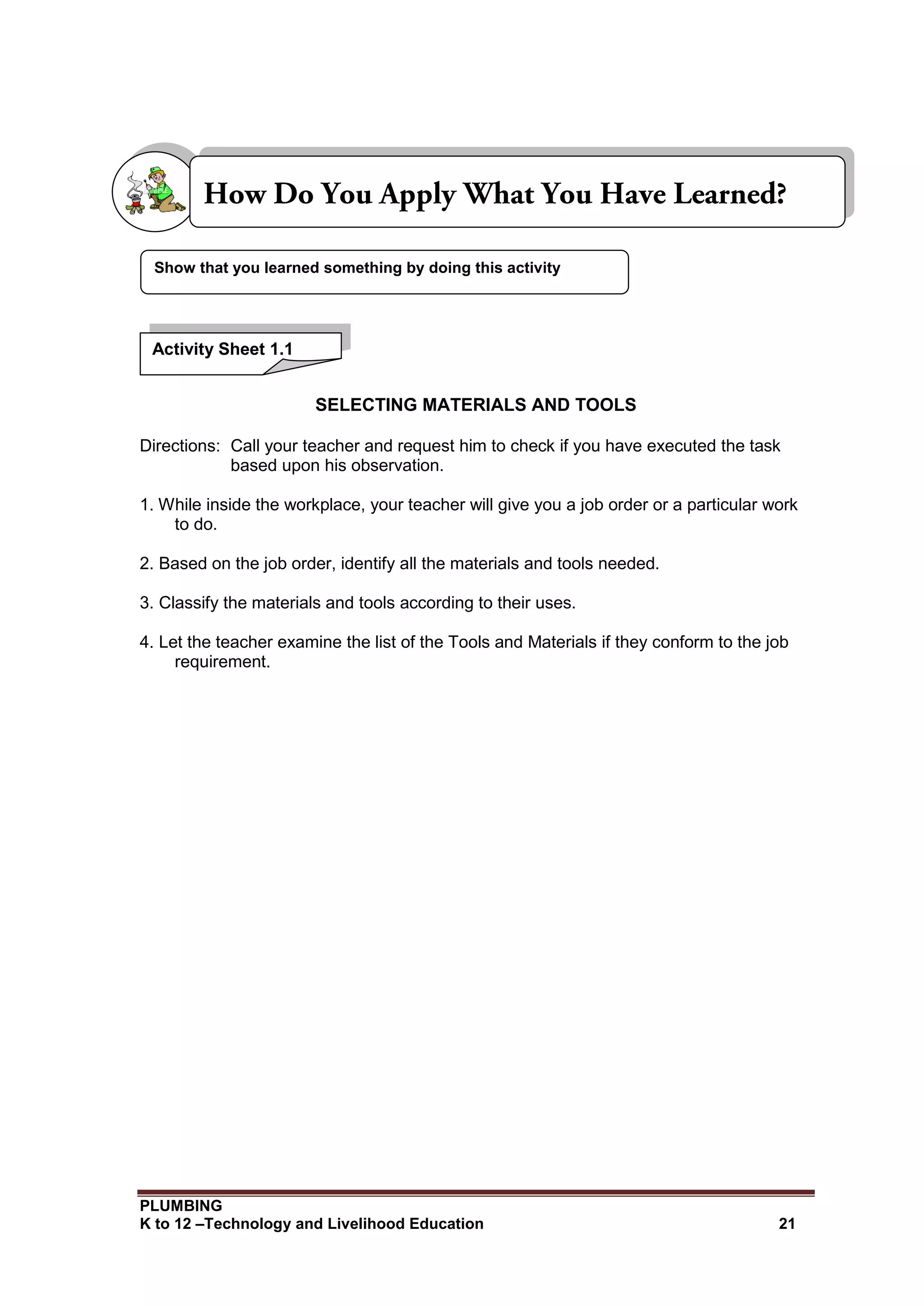PLUMBING
K to 12 –Technology and Livelihood Education 21
SELECTING MATERIALS AND TOOLS
Directions: Call your teacher and request him to check if you have executed the task
based upon his observation.
1. While inside the workplace, your teacher will give you a job order or a particular work
to do.
2. Based on the job order, identify all the materials and tools needed.
3. Classify the materials and tools according to their uses.
4. Let the teacher examine the list of the Tools and Materials if they conform to the job
requirement.
Show that you learned something by doing this activity
Activity Sheet 1.1
 