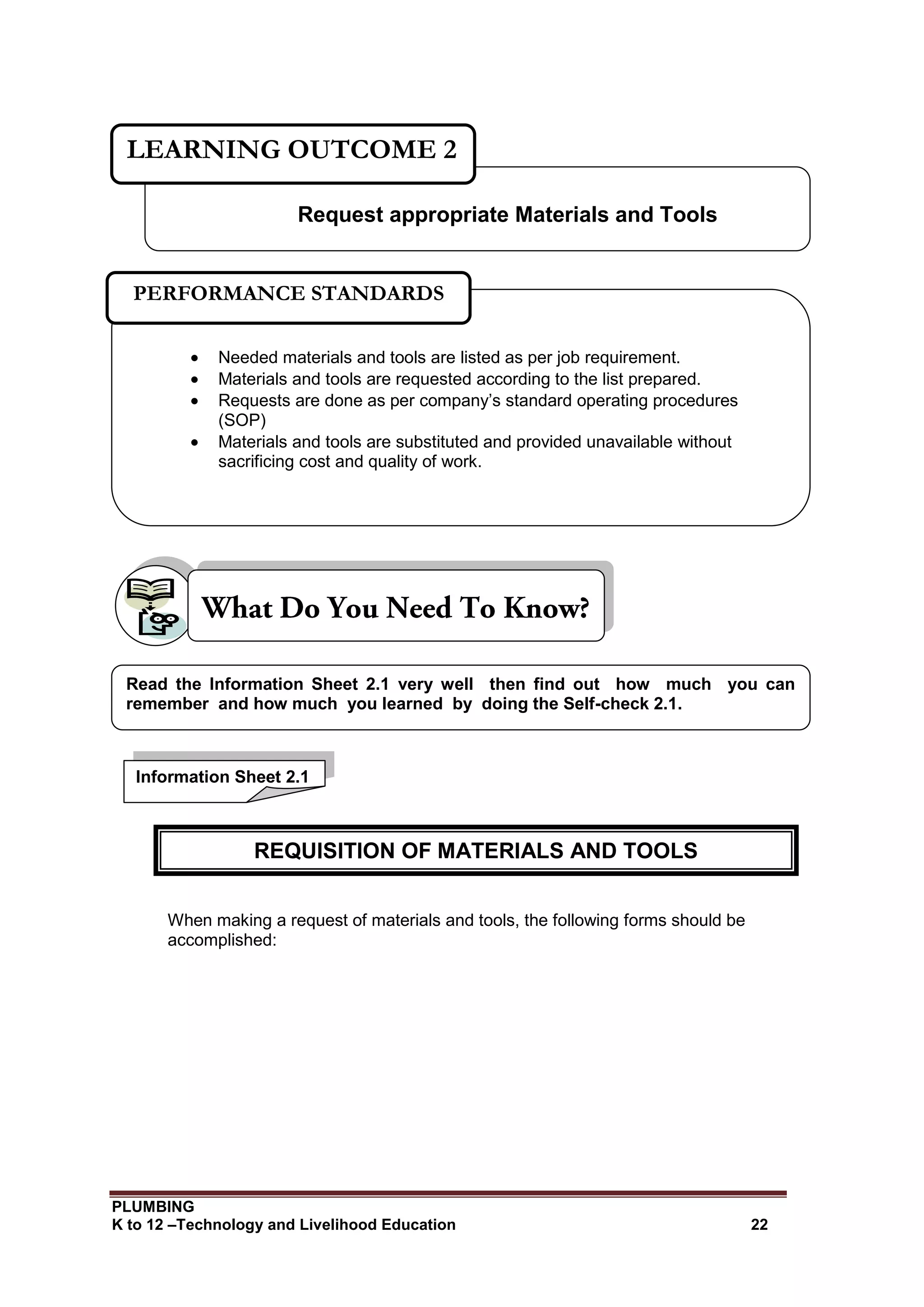 PLUMBING
K to 12 –Technology and Livelihood Education 22
When making a request of materials and tools, the following forms should be
accomplished:
Request appropriate Materials and Tools
LEARNING OUTCOME 2
 Needed materials and tools are listed as per job requirement.
 Materials and tools are requested according to the list prepared.
 Requests are done as per company’s standard operating procedures
(SOP)
 Materials and tools are substituted and provided unavailable without
sacrificing cost and quality of work.
PERFORMANCE STANDARDS
Information Sheet 2.1
Read the Information Sheet 2.1 very well then find out how much you can
remember and how much you learned by doing the Self-check 2.1.
REQUISITION OF MATERIALS AND TOOLS
 