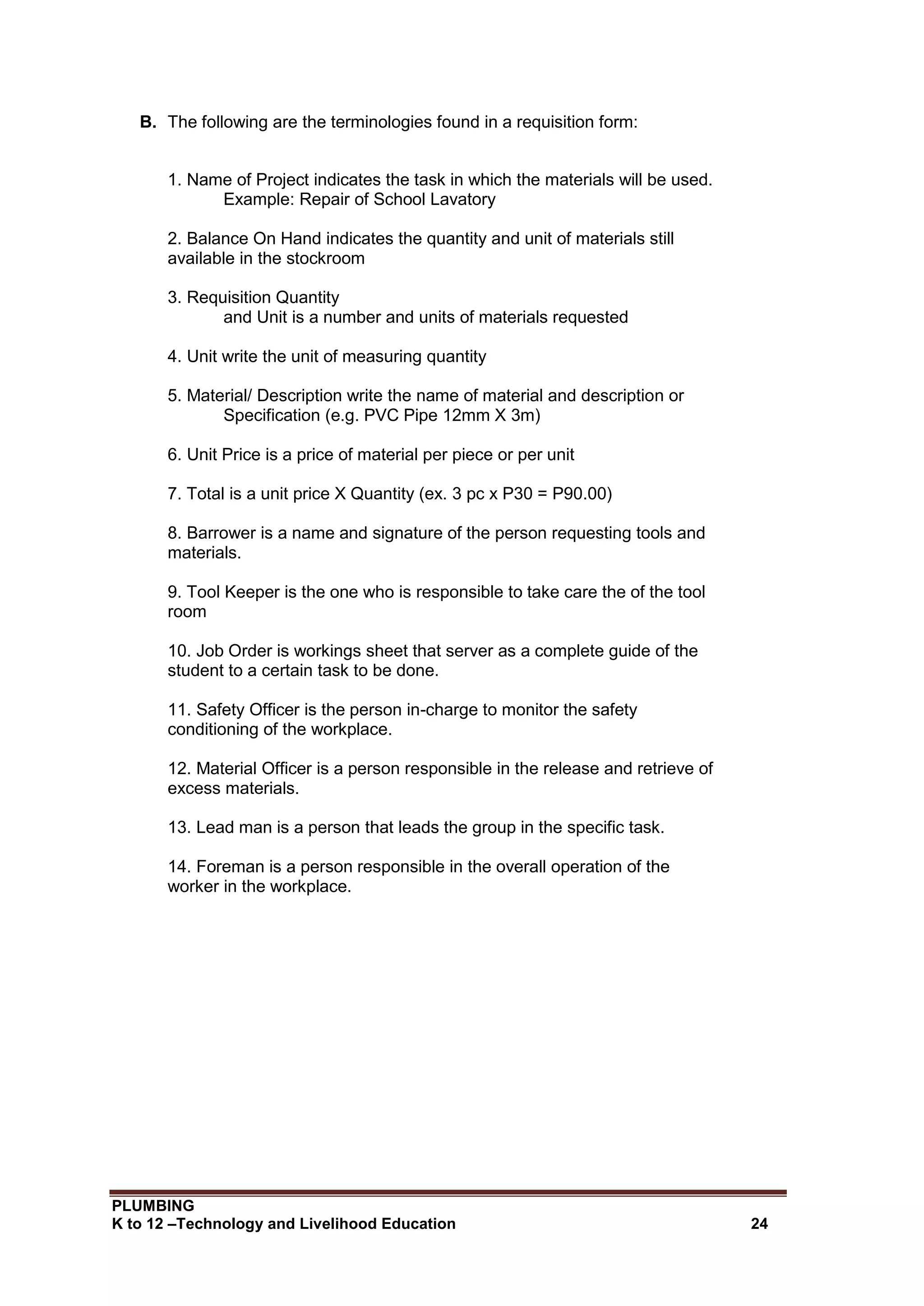 PLUMBING
K to 12 –Technology and Livelihood Education 24
B. The following are the terminologies found in a requisition form:
1. Name of Project indicates the task in which the materials will be used.
Example: Repair of School Lavatory
2. Balance On Hand indicates the quantity and unit of materials still
available in the stockroom
3. Requisition Quantity
and Unit is a number and units of materials requested
4. Unit write the unit of measuring quantity
5. Material/ Description write the name of material and description or
Specification (e.g. PVC Pipe 12mm X 3m)
6. Unit Price is a price of material per piece or per unit
7. Total is a unit price X Quantity (ex. 3 pc x P30 = P90.00)
8. Barrower is a name and signature of the person requesting tools and
materials.
9. Tool Keeper is the one who is responsible to take care the of the tool
room
10. Job Order is workings sheet that server as a complete guide of the
student to a certain task to be done.
11. Safety Officer is the person in-charge to monitor the safety
conditioning of the workplace.
12. Material Officer is a person responsible in the release and retrieve of
excess materials.
13. Lead man is a person that leads the group in the specific task.
14. Foreman is a person responsible in the overall operation of the
worker in the workplace.
 