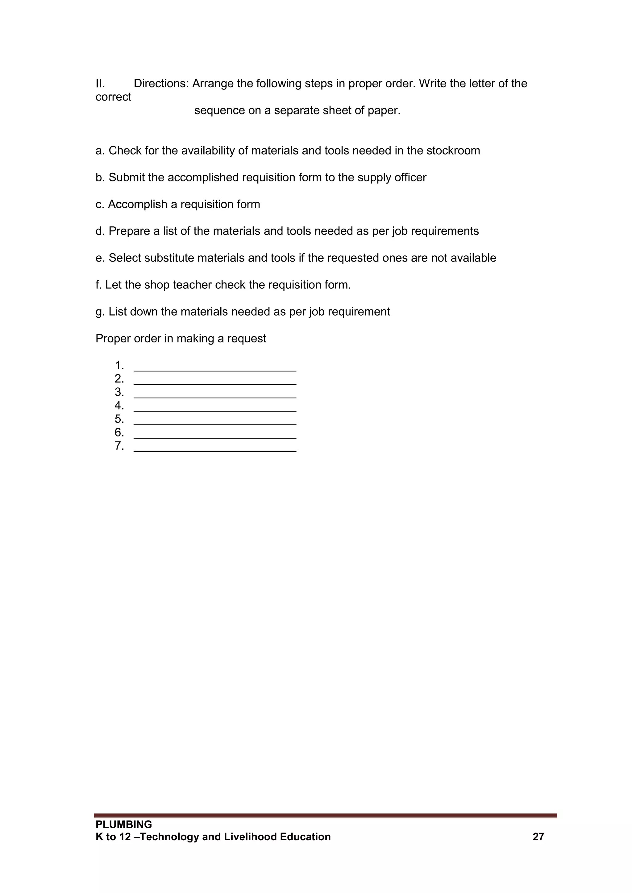 PLUMBING
K to 12 –Technology and Livelihood Education 27
II. Directions: Arrange the following steps in proper order. Write the letter of the
correct
sequence on a separate sheet of paper.
a. Check for the availability of materials and tools needed in the stockroom
b. Submit the accomplished requisition form to the supply officer
c. Accomplish a requisition form
d. Prepare a list of the materials and tools needed as per job requirements
e. Select substitute materials and tools if the requested ones are not available
f. Let the shop teacher check the requisition form.
g. List down the materials needed as per job requirement
Proper order in making a request
1. _________________________
2. _________________________
3. _________________________
4. _________________________
5. _________________________
6. _________________________
7. _________________________
 