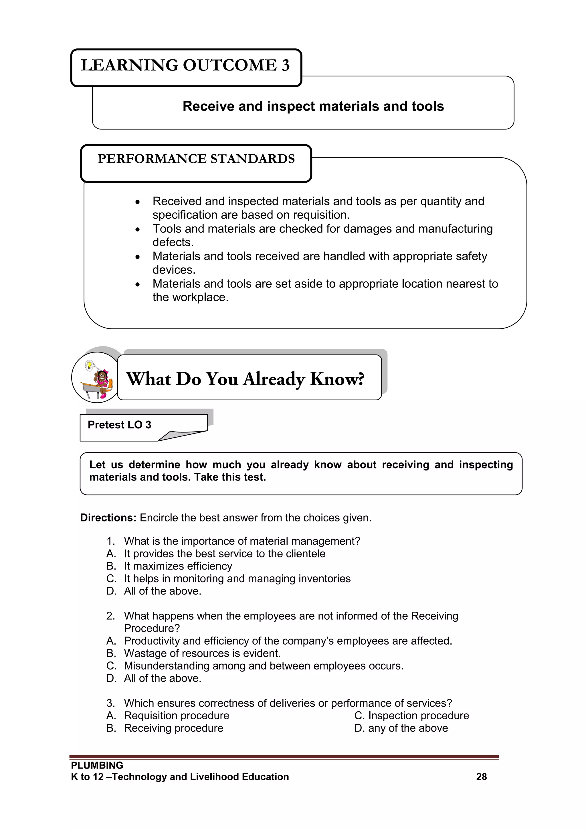 PLUMBING
K to 12 –Technology and Livelihood Education 28
Directions: Encircle the best answer from the choices given.
1. What is the importance of material management?
A. It provides the best service to the clientele
B. It maximizes efficiency
C. It helps in monitoring and managing inventories
D. All of the above.
2. What happens when the employees are not informed of the Receiving
Procedure?
A. Productivity and efficiency of the company’s employees are affected.
B. Wastage of resources is evident.
C. Misunderstanding among and between employees occurs.
D. All of the above.
3. Which ensures correctness of deliveries or performance of services?
A. Requisition procedure C. Inspection procedure
B. Receiving procedure D. any of the above
Pretest LO 3
Let us determine how much you already know about receiving and inspecting
materials and tools. Take this test.
Receive and inspect materials and tools
LEARNING OUTCOME 3
 Received and inspected materials and tools as per quantity and
specification are based on requisition.
 Tools and materials are checked for damages and manufacturing
defects.
 Materials and tools received are handled with appropriate safety
devices.
 Materials and tools are set aside to appropriate location nearest to
the workplace.
PERFORMANCE STANDARDS
 