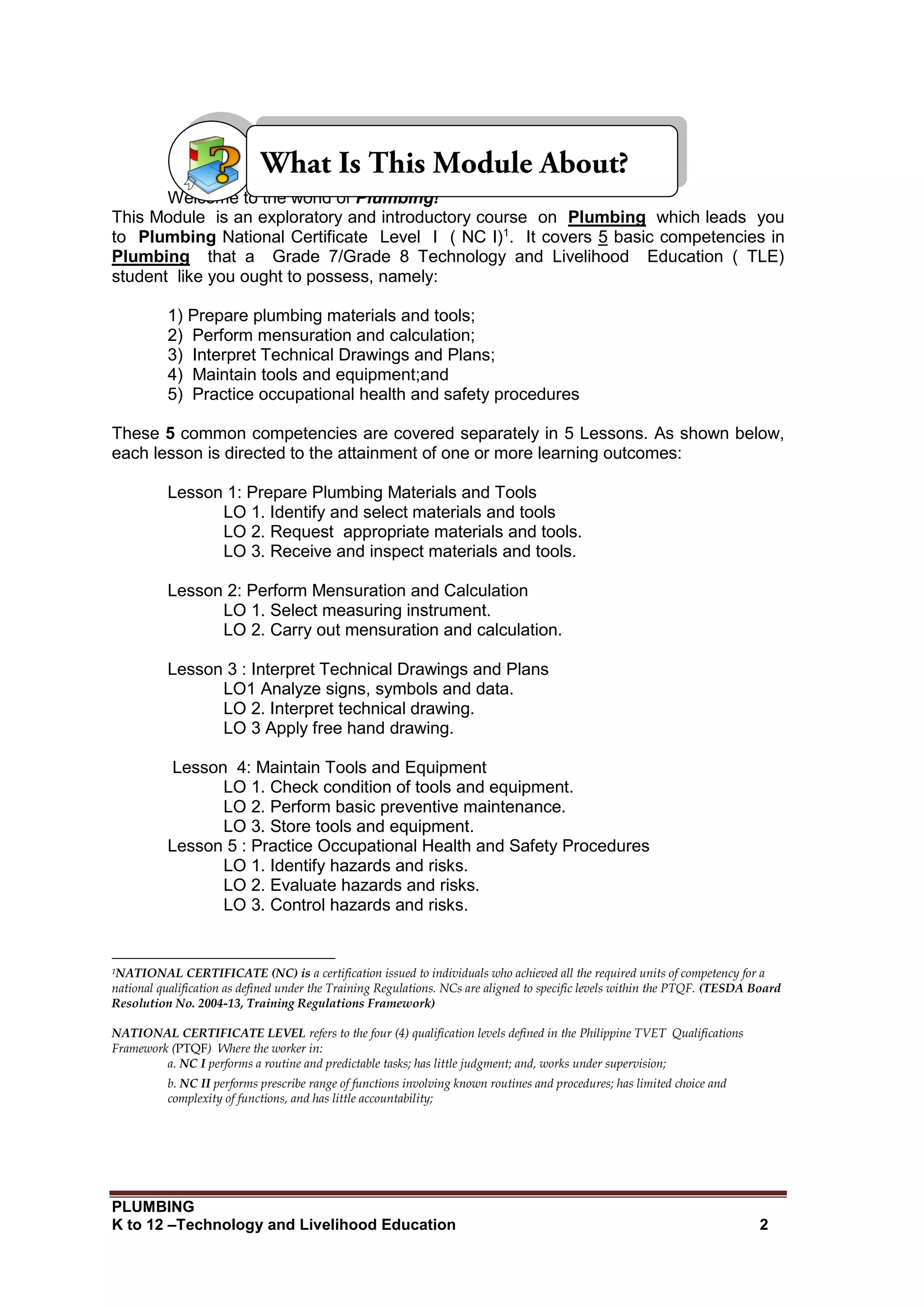 PLUMBING
K to 12 –Technology and Livelihood Education 2
Welcome to the world of Plumbing!
This Module is an exploratory and introductory course on Plumbing which leads you
to Plumbing National Certificate Level I ( NC I)1
. It covers 5 basic competencies in
Plumbing that a Grade 7/Grade 8 Technology and Livelihood Education ( TLE)
student like you ought to possess, namely:
1) Prepare plumbing materials and tools;
2) Perform mensuration and calculation;
3) Interpret Technical Drawings and Plans;
4) Maintain tools and equipment;and
5) Practice occupational health and safety procedures
These 5 common competencies are covered separately in 5 Lessons. As shown below,
each lesson is directed to the attainment of one or more learning outcomes:
Lesson 1: Prepare Plumbing Materials and Tools
LO 1. Identify and select materials and tools
LO 2. Request appropriate materials and tools.
LO 3. Receive and inspect materials and tools.
Lesson 2: Perform Mensuration and Calculation
LO 1. Select measuring instrument.
LO 2. Carry out mensuration and calculation.
Lesson 3 : Interpret Technical Drawings and Plans
LO1 Analyze signs, symbols and data.
LO 2. Interpret technical drawing.
LO 3 Apply free hand drawing.
Lesson 4: Maintain Tools and Equipment
LO 1. Check condition of tools and equipment.
LO 2. Perform basic preventive maintenance.
LO 3. Store tools and equipment.
Lesson 5 : Practice Occupational Health and Safety Procedures
LO 1. Identify hazards and risks.
LO 2. Evaluate hazards and risks.
LO 3. Control hazards and risks.
1NATIONAL CERTIFICATE (NC) is a certification issued to individuals who achieved all the required units of competency for a
national qualification as defined under the Training Regulations. NCs are aligned to specific levels within the PTQF. (TESDA Board
Resolution No. 2004-13, Training Regulations Framework)
NATIONAL CERTIFICATE LEVEL refers to the four (4) qualification levels defined in the Philippine TVET Qualifications
Framework (PTQF) Where the worker in:
a. NC I performs a routine and predictable tasks; has little judgment; and, works under supervision;
b. NC II performs prescribe range of functions involving known routines and procedures; has limited choice and
complexity of functions, and has little accountability;
 