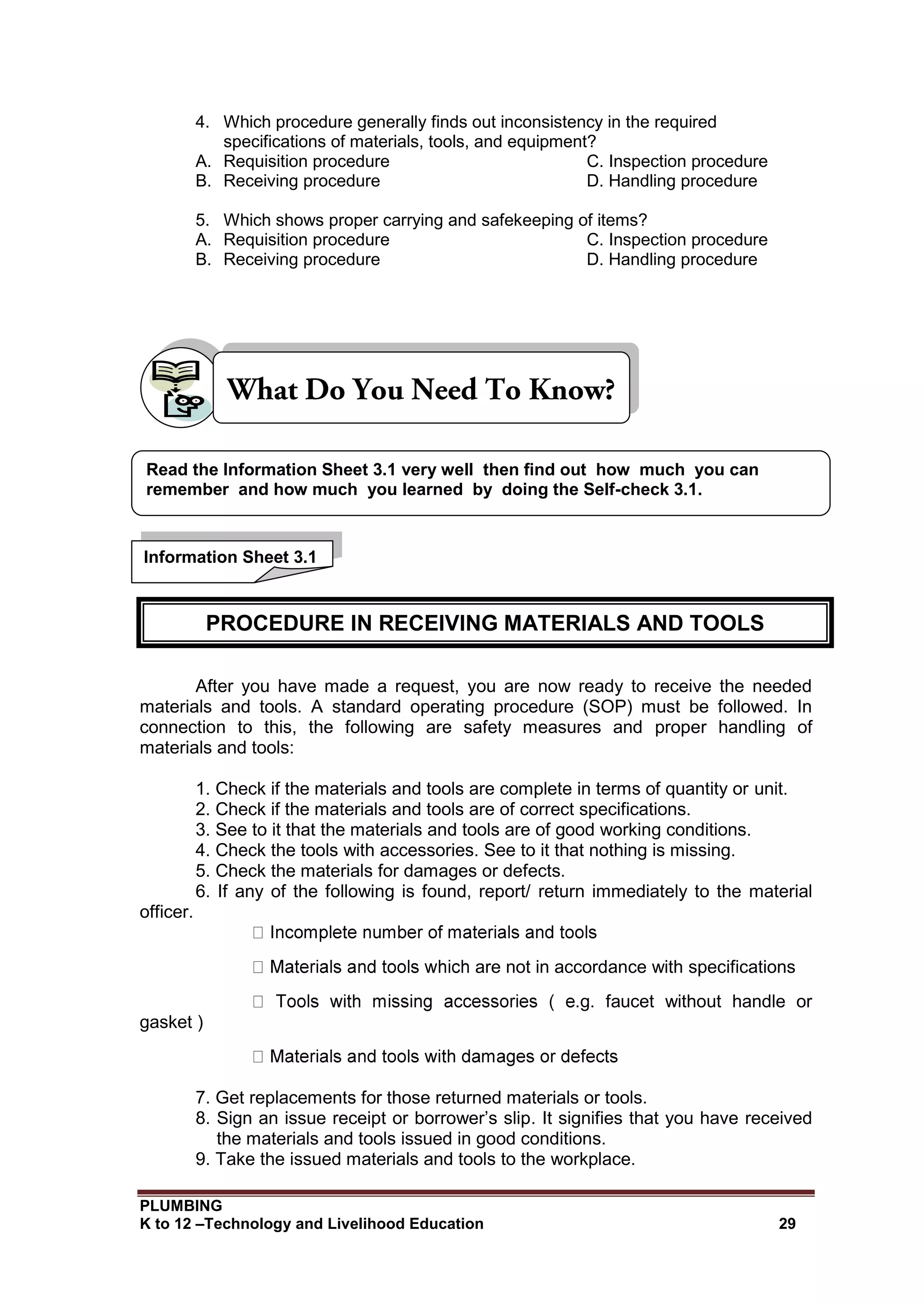 PLUMBING
K to 12 –Technology and Livelihood Education 29
4. Which procedure generally finds out inconsistency in the required
specifications of materials, tools, and equipment?
A. Requisition procedure C. Inspection procedure
B. Receiving procedure D. Handling procedure
5. Which shows proper carrying and safekeeping of items?
A. Requisition procedure C. Inspection procedure
B. Receiving procedure D. Handling procedure
After you have made a request, you are now ready to receive the needed
materials and tools. A standard operating procedure (SOP) must be followed. In
connection to this, the following are safety measures and proper handling of
materials and tools:
1. Check if the materials and tools are complete in terms of quantity or unit.
2. Check if the materials and tools are of correct specifications.
3. See to it that the materials and tools are of good working conditions.
4. Check the tools with accessories. See to it that nothing is missing.
5. Check the materials for damages or defects.
6. If any of the following is found, report/ return immediately to the material
officer.
are not in accordance with specifications
.g. faucet without handle or
gasket )
7. Get replacements for those returned materials or tools.
8. Sign an issue receipt or borrower’s slip. It signifies that you have received
the materials and tools issued in good conditions.
9. Take the issued materials and tools to the workplace.
Information Sheet 3.1
Read the Information Sheet 3.1 very well then find out how much you can
remember and how much you learned by doing the Self-check 3.1.
PROCEDURE IN RECEIVING MATERIALS AND TOOLS
 